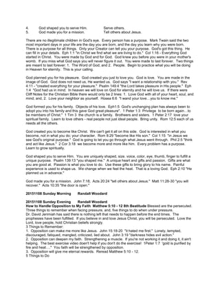 4. God shaped you to serve Him. Serve others.
5. God made you for a mission. Tell others about Jesus.
There are no illegitimate children in God's eye. Every person has a purpose. Mark Twain said the two
most important days in your life are the day you are born, and the day you learn why you were born.
There is a purpose for all things. Only your Creator can tell you your purpose. God's got this thing. He
can fill in your details. Eph 1:1 "in Christ we find what we are living to do." Col 1:16 - Everything God
started in Christ. You were made by God and for God. God knew you before you were in your mother's
womb. If you miss what God says you will never figure it out. You were made to last forever. Two things
are meant to last forever: 1. The Word of God; and 2. People. Begin to practice what you will be doing
in Heaven for eternity. This is your calling.
God planned you for his pleasure. God created you just to love you. God is love. You are made in the
image of God. God does not need us, He wanted us. God says "I want a relationship with you." Rev
4:11 - "created everything for your pleasure." Psalm 149:4 "the Lord takes pleasure in His people." Eph
1:4 "God had us in mind. In heaven we will love on God for eternity and he will love us. If there were
Cliff Notes for the Christian Bible there would only be 2 lines: 1. Love God with all of your heart, soul, and
mind; and, 2. Love your neighbor as yourself. Hosea 6:6 "I wand your love…you to know me."
God formed you for his family. Objects of his love. Eph1:5 God's unchanging plan has always been to
adopt you into his family and this gave God great pleasure". 1 Peter 1:3 Privilege to be born again…to
be members of Christ." 1 Tim 3 the church is a family. Brotheers and sisters. 1 Peter 2:17 love your
spiritual family. Learn to love others - real people not just ideal people. Bring unity. Rom 12:5 each of us
needs all the others.
God created you to become like Christ. We can't get it all on this side. God is interested in what you
become, not in what you do; your character. Rom 8:29 "become like His son." Col 1:15 "in Jesus we
see God's original purpose." God is going to let you go through what Jesus went through. Phil 2:5 "think
and act like Jesus." 2 Cor 3:18 we become more and more like him. Every problem has a purpose.
Learn to grow spiritually.
God shaped you to serve Him. You are uniquely shaped, size. voice, color, eye, thumb, finger to fulfill a
unique purpose. Psalm 139:13 "you shaped me." A unique heart and gifts and passion. Gifts are what
you are good at. Passion is what you love to do. Use these gifts to bring glory to his name. Painful
experience is used to shape us. We change when we feel the heat. That is a loving God. Eph 2:10 "He
planned us in advance."
God made you for a mission. John 7:18; Acts 20:24 "tell others about Jesus." Matt 11:28-30 "you will
recover." Acts 10:35 "the door is open."
20151108 Sunday Morning Randall Woodard
20151108 Sunday Evening Randall Woodard
How to Handle Opposition to My Faith Matthew 5:10 - 12 8th Beatitude Blessed are the persecuted.
Three things to remember when facing pressure, and, five things to do when under pressure.
Dr. David Jerimiah has said there is nothing left that needs to happen before the end times. The
prophesies have been fulfilled. If you believe in and love Jesus Christ, you will be persecuted. Love the
Lord, love people, hold Christian beliefs strongly.
3 Things to Remember:
1. Opposition can make me more like Jesus. John 15:18-20 "it hated me first." Lonely, tempted,
discouraged, fatiqued, mangled, criticized, lied about. John 3:19 "darkness hides evil action."
2. Opposition can deepen my faith. Strengthening a muscle. If you're not working it and doing it, it ain't
helping. The best exercise video doen't help if you don't do the exercise! 1Peter 1:7 'gold is purified by
fire and heat…." You faith will be strengthened by opposition.
3. Opposition will give me eternal rewards. Reread Matthew 5:10 - 12.
5 Things to Do
 