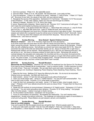 1. Don't be surprised. 1Peter 4:12 Be vigilant/Be aware
2. Don't be afraid. 1Peter 3:13-16 "fill yourself.' Be brave/be bold. Love casts out fear.
3. Don't be ashamed. 1 Peter 4:16 'called by his name.' Hebrews 11: Hall of Fame. 1 Peter 3:17 "God's
will." Be proud of your faith, the values of your faith, and your eternal reward.
4. Recognize the source of the opposition. Ephesians 6:12 "evil forces." Revelation 12:10 "the accuser
of the Christians." To Kill, steal, destroy, Satan can only hurt God through his children.
5. Refuse to retaliate. Romans 12:17-18 God is the Judge.
6. bonus Respond with a blessing. Return good for evil. Romans 12:21 "overcome evil with good.' You
don't make the world brighter by blowing out everyone's candle.
a. Love your enemy b. do good to those who hate you c. bless those who curse you d. pray for those
who hurt you e. stay filled with God's love. Learn to "shake the dust" and move forward.
Three armed and disguised men burst into a Christian service just as it was about to start. One raised a
weapon and asked who is prepared to pay the ultimat price to remain faithful to God? Some left. Some
stayed. The men lay down their weapons and removed their disquises. "Now we know who the real
Christians are. Let's have our service."
20151101 Sunday Morning Brian Botwell Baptist Children's Homes
What Is In A Name? John 10:10 "that they might have life more abundantly."
A lot of the movie stars we know were not born with the names we know them by. God named Adam.
Adam named the animals. Names do carry power. Jesus changed the names of the disciples. Children
often live with unflattering names. God will give us a brand new name (see Isaiah 49:15-16). Stop and
remember the need of the child and where their identity can be. Kenya or Kinston NC or right here in
Robersonville children can be reached. What happened to you? Why are you behaving that way? We
are all born in sin. We have to introduce children to God's plan for them. Remember the worlds of
contrast between the educated and uneducated, the churched and the un-churched, the loved and the
unloved, the sinful and the sinless. A godly grandfather brought us a rough child whose options were us
or jail. His name is Isaac. In 3 months Isaac accepted Christ. Through Christ this drive-by shooter
became a Marine sniper, and then a West Coast SWAT team member.
20151101 Sunday Evening Randall Woodard
Blessed Be the Peace Makers - (Matthew 5:9) this is the 7th beatitude from the Sermon On The Mount.
If you want to have a blessed life be a peacemaker. Learn to resolve conflict. Conflict resolution is proof
of a child of God. There are 7 principles. We can take God's word and make it actionable in our life.
Peace making is not: Avoiding or Appeasing; Peace Keeping; Peace Speaking; Peace Seeking. How to
do it?
1. Make the first move. Matthew 5:23 "leave the offering by the altar. Go at once to be reconciled.
Waiting hurts you spiritually. Get filled with God's love.
2. Seek wisdom. James 1:5 "ask God who gives generously without finding fault."
3. Claim your faults (begin with). James 4:1 "selfish desires." You are born self-centered/selfish. You
have to learn how to share. Proverbs 13:10 "pride leads to arguments."
4. Listen for their hurt, perspective, and needs. James 1:19 "quick to listen, slow to speak, slow to
anger." Philipians 2:4-5 "your attitude should be the same as Jesus Christ." Forgive them for they know
not what they do.
5. Speak the truth tactfully (in loving kindness) Ephesians 4:19 "helpful words." Ephesians 4:15 "truth is
not enough." You are never persuasive when abrasive. Proverbs 12:18 "bring healing." Hurt people
often hurt other people. I realize I must get on God's nerves.
6. Fix the problem not the blame. Colossians 3:8 "rid yourself…"
7. Focus on reconciliation not resolution. Re-establish the relationship. You can't resolve every
disagreement. Accept unity without uniformity. The challenge is to becoming an agent of reconciliation in
a lost and hurting world. Peace Makers are part steward, servant, and shepherd.
20151025 Sunday Morning Randall Woodard
How to Live With Integrity 1Peter 2:11-17
'Live such a good life that the people around you will glorify God.' What do people watch for:
1. Does your walk match your talk? How do I live with integrity? There are 3 principles: 1. Stay away
from temptation; 2. Show respect for authority; 3. Seek God in suffering. There is a war of good and evil
 