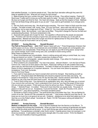 that satisfies.Example - in a famine people at soil. They died from starvation although they were full.
Keep an appetite for God. What are you hungry for this minute?
3. Make knowing God your number one goal. Seek God not things. Pray without ceasing. Psalms 63
David says "I really want to know you as the deer pants for water. He was in the desert at Judah. When
life drys out hunger and thirst for God. Our heart will change. Seek ye first the kingdom of God. Matthew
6:33 "and all these things will be given to you as well." If you want to get frustrated, try to change some
body.
4. Get into God's word every day. We all get hungry everyday. The more I listen to God's word the more
I hunger. The bible is bread, milk, honey, meat. It is your soul food. Jesus said man will not live by
bread alone, but by every single word of God. 1Peter 2:2 You must crave pure spiritual milk. Develop
that appetite. Grow. Be nourished. Lord, help me be filled. Thing didn't change for Paul but his faith and
understanding flourished. He found contentment in life.
5. Associate with people who hunger for God. Our appetite is influenced by the people we associate
with. Proverbs 2:20 "join the company of good men and women who will keep you on the path of
righteousness. Blessed are those who hunger and thirst for righteousness for they will be filled. Grace
God loves me just as much when I am at my worst.
20150927 Sunday Morning Randall Woodard
The Path to Personal Peace John 14:27 "peace I leave with you." Three things/areas of tension that
pull the peace out of you: when circumstances are uncontrollable; when people are unchangeable; and,
when problems are unexplainable. Three things you can apply to your life to bring peace: accept what
you cannot change; trust in God's loving care; and, surrender to God's loving control.
When Peace is pulled from you:
1. When circumstances are uncontrollable - there is nothing wrong with being a control freak, but, many
things are beyond our control. Frustration causes loss of peace of mind.
2. When people are unchangeable - people naturally resist change. If you allow it to frustrate you and
cause tension, they are controlling you.
3. When problems are unexplainable - You lose inner peace. Jehovah Shalom - I am the God of Peace.
Come to me, I want you to have peace in the storm. Peace has nothing to do with problem free living.
Jesus said you will have trials and tribulations. The Balm of Glead can be applied in the midst of conflict.
Peace of mind is dependent on 3 important decisions. You can have inner peace by applying:
Acceptance; Trust; and, Surrender.
How to Find Inner Peace:
1. If you want to have peace you have to accept what cannot be changed. Stop beating yourself up.
2Samuel 12 - King David slept with Bathsheba who became pregnant and the baby was dying. He
prayed in the temple for 7 days and on the 7th day the baby died. David's advisors were fearful. David
cleaned up, ate a big meal and went back to work. He accepted and looked ahead.
2. Trust in God's loving care - Your demand for an explanation (why, why, why) will keep you in turmoil.
If you come to the Lord and say "I don't understand it but I trust you" you have the power of God come
into you and give you peace. If God wants you there he will put you there. Philipians 4:13 "accept the
things…" Serenity Prayer - it is edited. There are 8 more lines than we usually recite. The power of
peace is in the part we cut out. Acceptance, Trust and Surrender. Isaiah 26; Proverbs 3:5-6; John 9;
Philipians 4:6-7 - pray about everything. Find God's wonderful peace.
3. Surrender to God's Loving Control - The world thinks they know better than God. We are fighting for
control of our life. Roman 8:6 "life controlled by sinful self…" God knows a little bit more than we do. He
loves you so much he is not going to let you win. Evidence - obedience to do what God called you to do.
God has us on the Potter's wheel. Surrender all. Psalm 119:165 "find peace nothing will defeat Him."
Make peace with God.
20150927 Sunday Evening Randall Woodard
Mathew 5:5 Blessed are the meek… This is the third beatitude from the Sermon on the Mount. To
have a blessed life embrace the 8 beatitudes. When you learn the true meaning of gentleness and apply
it to your life the whole world will be yours. In our hard driving ego centric world we do not hear about
gentleness. True gentleness is strength under God's control. A gentle person does not overreact, is not
driven by emotions. A wild stallion has the same strength after it is under control. Fit for the Master's
use. There are 8 benefits of learning gentleness.
 