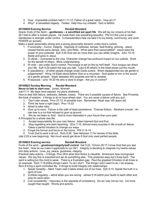 3. How - Impossible problem heb11:11-12. Father of a great nation. How am I?
4. Why? A senseless tragedy. Tested. Help thou my unbelief. God is faithful.
20150830 Evening Service Randall Woodard
Grace- fruits of the Spirit – gentleness – a sanctified set apart life. We will lay our crowns at his feet.
All I had to offer is broken pieces. He made them into something beautiful. Phil 4:5 the Lord is near.
Gentleness is strength under control. 5 characteristics help me take it to my family, community, and work.
POWER an acrostic.
Make a weak personality strong and a strong personality dynamic under God’s control.
1. P ersonality – humor, integrity. Opposite of rudeness, temper, fault finding, whining. Jesus’
closest friends were James, John, and Peter. What were their personalities? Jesus sees the
power of your potential. Eph 3:20 God can do more than you can wildly imagine. John 15:14.
Abide and grow in Jesus.
2. O utlook – connected to the vine. Character change has profound impact on our outlook. Work
for the benefit of others. More understanding.
3. W ords – are under God’s control. The tongue is set on fire by he'll itself. Your tongue can direct
your life. Eph 4:29 watch the way you talk. Luke 6:45 what's in the heart plows out the mouth.
4. E xpectations – of other people change under Gods control. When disappointed are we gentle or
judgemental? 1King 19 Elijah stood before God on a mountain. God spoke to him in the sound
of a gentle whisper. Elijah defeated 450 prophets and fell to Jezebel.
5. R espouse – prov 16:32 He who is slow to anger. Are you in control?
20150823 Sunday Morning Randal Woodard
Never to late to start over, Jonah, Nineveh
Job17:11. My days have passed, my plans shattered….
How to deal with failure, setbacks, defeats, losses. There are 5 possible causes of failure. See Proverbs
the book of wisdom. 4 things to do to have afresh start. You are never a failure until you quit.
1. Don’t plan ahead. Prov 27:12. A sensible man. Remember Noah was 120 years old.
2. Think we have a right (ego). Prov 15:22
3. Afraid to take risks.
4. Give up to soon. Failure is the path of least persistence. Thomas Edison. Abraham Lincoln. An
oak tree is a nut that refused to give up ground.
5. We do not listen to God. God is more interested in your future than your past.
4 Principles for a whole new life.
1. Accept responsibility for your own failure. Adam blamed God and Eve.
2. Stop regretting and start repenting. 2Cor 7:10. Almost every success in life is built on failure.
Takes a painful situation to change our ways.
3. Forget the former and focus on the future. Phil 3:13-14
4. Trust God to work it all out. Rom 8:28. See Hebrews 11 for heroes of the bible.
Joel 2:25 a new beginning. Not much would get done if God only used perfect people.
20150823 Evening service Randall Woodard
Fruits of the spirit – goodness/integrity/self control Gal 5:22. 1Chron 29:17 I know God that you test
the heart. How do we make it applicable to our life? Integrity is deciding to integrate my hearts values
into daily actions. Love, joy, peace, goodness, integrity.
Practical daily actions – 4 things. Prov 28:6 what God thinks is valuable. Americans face incongruent
values. We say this is important but we do something else. This preaches easy but it lives hard. The
spirit is willing but the mind is weak. There is a frustration gap. Paul the greatest Christian of all times is
an example. Rom 7:18-20the things I want. To do I don’t. The things I don’t want to do, I do anyway.
Rom 8 living a spirit controlled life. 4 things to build integrity into relationships.
1. Speak honestly – Mark Twain said it takes stress out of our lives. Eph 4:15. Speak the truth in a
spirit of love.
2. Confess regularly – admit when you are wrong. James 5:16 admit your faults to each other and
pray for each other.
3. Live consistently – hipocracy is the opposite of consistency. Do as I say not as I do. Lot more
caught than taught. Words and actions.
 