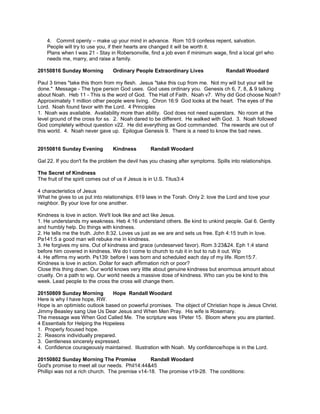 4. Commit openly – make up your mind in advance. Rom 10:9 confess repent, salvation.
People will try to use you, if their hearts are changed it will be worth it.
Plans when I was 21 - Stay in Robersonville, find a job even if minimum wage, find a local girl who
needs me, marry, and raise a family.
20150816 Sunday Morning Ordinary People Extraordinary Lives Randall Woodard
Paul 3 times "take this thorn from my flesh. Jesus "take this cup from me. Not my will but your will be
done." Message - The type person God uses. God uses ordinary you. Genesis ch 6, 7, 8, & 9 talking
about Noah. Heb 11 - This is the word of God. The Hall of Faith. Noah v7. Why did God choose Noah?
Approximately 1 million other people were living. Chron 16:9 God looks at the heart. The eyes of the
Lord. Noah found favor with the Lord. 4 Principles
1. Noah was available. Availability more than ability. God does not need superstars. No room at the
level ground of the cross for ss. 2. Noah dared to be different. He walked with God. 3. Noah followed
God completely without question v22. He did everything as God commanded. The rewards are out of
this world. 4. Noah never gave up. Epilogue Genesis 9. There is a need to know the bad news.
20150816 Sunday Evening Kindness Randall Woodard
Gal 22. If you don't fix the problem the devil has you chasing after symptoms. Spills into relationships.
The Secret of Kindness
The fruit of the spirit comes out of us if Jesus is in U.S. Titus3:4
4 characteristics of Jesus
What he gives to us put into relationships. 619 laws in the Torah. Only 2: love the Lord and love your
neighbor. By your love for one another.
Kindness is love in action. We'll look like and act like Jesus.
1. He understands my weakness. Heb 4:16 understand others. Be kind to unkind people. Gal 6. Gently
and humbly help. Do things with kindness.
2. He tells me the truth. John 8:32. Loves us just as we are and sets us free. Eph 4:15 truth in love.
Pa141:5 a good man will rebuke me in kindness.
3. He forgives my sins. Out of kindness and grace (undeserved favor). Rom 3:23&24. Eph 1:4 stand
before him covered in kindness. We do t come to church to rub it in but to rub it out. Wip
4. He affirms my worth. Ps139: before I was born and scheduled each day of my life. Rom15:7.
Kindness is love in action. Dollar for each affirmation rich or poor?
Close this thing down. Our world knows very little about genuine kindness but enormous amount about
cruelty. On a path to wip. Our world needs a massive dose of kindness. Who can you be kind to this
week. Lead people to the cross the cross will change them.
20150809 Sunday Morning Hope Randall Woodard
Here is why I have hope, RW.
Hope is an optimistic outlook based on powerful promises. The object of Christian hope is Jesus Christ.
Jimmy Beasley sang Use Us Dear Jesus and When Men Pray. His wife is Rosemary.
The message was When God Called Me. The scripture was 1Peter 15. Bloom where you are planted.
4 Essentials for Helping the Hopeless
1. Properly focused hope.
2. Reasons individually prepared.
3. Gentleness sincerely expressed.
4. Confidence courageously maintained. Illustration with Noah. My confidence/hope is in the Lord.
20150802 Sunday Morning The Promise Randall Woodard
God's promise to meet all our needs. Phil14:44&45
Phillipi was not a rich church. The premise v14-18. The promise v19-28. The conditions:
 