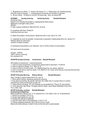 1. Be generous to others. 2. Invest in the future v17 3. Please God v18. Sacrificial giving
How this verse is misused. 1. Consequences of laziness not invitation to laziness.
2. All your wants - 16 basics to survival 100 years ago. Now, we require 98!
20150802 Sunday Evening Achieving Peace Randall Woodard
Achieving Peace
Peace is not avoiding the problem or appeasing the other person.
Meekness is strength under control .
PEACE
P- plan a peace conference. Matt 25:23-25. At once!
E- empathize with them 1Peter3:8
Listening shows you care.
A- attack the problem not the person. Speak the truth in love. Eph 4:15, 4:29
C- cooperate as much as possible. Compromise is essential in relationships Rom 2;9, James 3:17
Wisdom allows for discussion.
James3:18 seeds of peace.
E- emphasize reconciliation over resolution. 2cor 5:18 the ministry of reconciliation.
Put God's word into practice.
Acrostic - PEACE
UNITY without uniformity
Iron sharpens iron
20150726 Sunday Evening Contentment Randall Woodard
4Principles of contentment - a learned behavior
1. Learn to avoid comparisons. Comparisons always lead to discontent. 1Tim6:6-8
2. Learn to adjust to change. V12 , Rom 12:18
3. Learn to draw on Christ's power. v13. Relationships love, joy, peace, patience
4. Learn to trust God to meet my needs. V19. Matt 6:31-33. I have come that you may have life and have
it more abundantly.
20150719 Sunday Morning Reduce Stress Randall Woodard
Subj: 4 things to reduce stress Phil 4:4-8, July 19
1. Worry about nothing. Substitute praying for worrying.
2. Pray about everything. Be specific with God. No matter who is in power God is in control.
James4:6 you have not because you ask not.
3. Thank God for all things. V6. List 50 things you are grateful for.1Thes 5:18. Give thanks
4. Think about the right things. Thoughts become reality. Joyce Meyer Battlefield of the mind.
True, noble, right.
20150719 Sunday, evening Randall Woodard
Conquering Complaining
Bible complainers- Moses num 11:15, Solomon Ecl 1:2-9, Adam, Prov. 21:19 perfectionist
1. Admit it is a problem. Prov 8:13
2. Accept responsibility for your life.
3. Develop the attitude of gratitude.
4. Look for God's hand in circumstances. 2 cot 4:17-18
5. Practice speaking positively. Eph 4:29 out of your mouth.
Believe the bible because it doesn't hold out the bad stuff on great people.
 