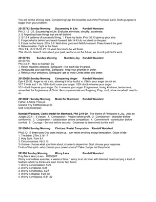 You will be like shining stars. Complaining kept the Israelites out of the Promised Land. God's purpose is
bigger than your problem!
20150712 Sunday Morning Succeeding In Life Randall Woodard
Phil 3: 12 - 21. Succeeding In Life. Evaluate, eliminate, simplify, accelerate.
3:12 forgetting those things that are left behind
3:12-13 4 patterns of successful living. 1. Face my faults. Prov 38:13 give up your sins.
2. Forget what is behind and reach forward. Ish 14:43 do not dwell on the past.
3. Focus on the future. 2Cor 5:9. Well done good and faithful servant. Press toward the goal.
4. Determination. Fight to the finish
2Tim 7:4, ph 3:15-16, Ph1:6 what God starts he will finish.
This church: doesn't care about your past, we focus on the future, we do not quit God's work.
20150705 Sunday Morning Maintain Joy Randall Woodard
20150705
Phil 3:3-11. How to maintain joy
1. Resist legalistic attitudes. Safeguard - live each day by grace.
2. Reevaluate your activities. Safeguard- keep your priorities in order.
3. Refocus your ambitions. Safeguard- get to know Christ better and better.
20150628 Sunday Morning Conquering Anger Randall Woodard
Eph 4:25-32. Anger is not a sin, allowing it to be hurtful is. V26 in your anger do not sin.
V27 3 fonts and 1 do. V28- don't nurse your anger. V29- don't rehearse your anger.
V31- don't disperse your anger. Do 1- reverse your anger. Forgiveness, loving kindness, tenderness,
remember the forgiveness of Christ. Be compassionate and forgiving. Pray, Lord, show me what I need to
do.
20150621 Sunday Morning Model for Manhood Randall Woodard
Father, I Adore Thee p4
Great is Thy Faithfulness p 54
God is So Good p23
Randall Woodard, God's Model for Manhood, Phil 2:19-30 The theme of Phillipians is Joy. Also se
Judges 20:11. 5 Values: 1. Compassion - People before profit. 2. Consistency - character before
comformity. 3. Cooperation - collaboration before competition. 4. Commitment - contribution before
comfort. 5. Courage - Service before security. Greatness is determined by the wal?
20150614 Sunday Morning Choices: Resist Temptation Randall Woodard
Phil2:12-13 three tools God uses inside us. I can resist anything except temptation. Oscar Wilde
1. The bible. 2Tim 3:16-17
2. Holy Sprit. Rom 8:1
3. Circumstances. Hb 2:10
3 choices- choose what you think about, choose to depend on God, choose your response
Fruits of the spirit - who controls your power source? Take charger not the phone!
201506 Sunday Morning Worry Less Randall Woodard
Pray More Worry Less 20150607
Worry is a fruitless exercise, a waste of time. " worry is an old man with blended head carrying a load of
feathers which he thinks are lead. Corrie Ten Boom.
1. Worry is inconsistent. 6:25
2. Worry is irrational. 6:26
3. Worry is ineffective. 6:27
4. Worry is illogical. 6:28-30
5. Worry is irreligious. 6:31-32
 