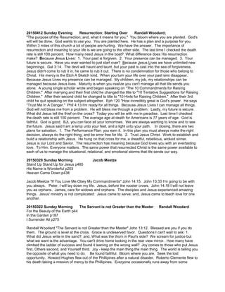 20150412 Sunday Evening Resurrection: Starting Over Randall Woodard;
"The purpose of the Resurrection; and, what it means for you." You bloom where you are planted. God's
will will be done. God wants to use you. You are planted here. He has a plan and a purpose for you.
Within 3 miles of this church a lot of people are hurting. We have the answer. The importance of
resurrection and meaning to your life is we are going to the other side. The last time I checked the death
rate is still 100 percent. How many need Jesus in the boat? What difference does His resurrection
make? Because Jesus Lives: 1. Your past is forgiven. 2. Your presence can be managed. 3. Your
future is secure. Have you ever wanted to just start over? Because Jesus Lives we have unlimited new
beginnings. Gal 3:14. The devil will haunt and taunt, but your past is cast into the sea of forgiveness.
Jesus didn't come to rub it in, he came to rub it out. There is no condemnation for those who belong to
Christ. His mercy is the Etch A Sketch kind. When you turn your life over your past sins disappear.
Because Jesus Lives my presence can be managed. My children, my job, my relationships can be
managed because Jesus lives. Maturity is when you realize you can't manage all that life sends you
alone. A young single scholar wrote and began speaking on "The 10 Commandments for Raising
Children." After marrying and their first child he changed the title to "10 Tentative Suggestions for Raising
Children." After their second child he changed to title to "10 Hints for Raising Children." After their 3rd
child he quit speaking on the subject altogether. Eph 120 "How incredibly great is God's power. He says
"Trust Me In A Danger." Phil 4:13 I'm ready for all things. Because Jesus Lives I can manage all things.
God will not bless me from a problem. He will bless me through a problem. Lastly, my future is secure.
What did Jesus tell the thief on the cross? Today you will be with me in paradise. Last time I checked
the death rate is still 100 percent. The average age at death for Americans is 77 years of age. God is
faithful. God is good. BJL you can face all your tomorrows. We are always wanting to know and to see
the future. Jesus said I am a lamp unto your feet, and a light unto your path. In closing, there are two
plans for salvation. 1. The Performance Plan: you earn it. In this plan you must always make the right
decision, always do the right thing, and be error free for life. 2. Trust Jesus Christ. Work to establish and
build a relationship with Jesus. He hung on that cross for me, a dreadful, rebellious, wicked sinner.
Jesus is our Lord and Savior. The resurrection has meaning because God loves you with an everlasting
love. To Him. Everyone matters. The same power that resurrected Christ is the same power available to
each of us to manage the situational, relational, and emotional storms that life sends our way.
20150329 Sunday Morning Jacob Meetze
Stand Up Stand Up for Jesus p485
His Name is Wonderful p203
Heaven Came Down p438
Jacob Meetze "If You Love Me Obey My Commandments" John 14:15. John 13:33 I'm going to be with
you always. Peter, I will lay down my life. Jesus, before the rooster crows. John 14:18 I will not leave
you as orphans. James, care for widows and orphans. The disciples and Jesus experienced amazing
things. Jesus' ministry is not complicated: Jesus came to serve; and, Jesus came to teach love for one
another.
20150322 Sunday Morning The Servant is not Greater than the Master Randall Woodard
For the Beauty of the Earth p44
In the Garden p187
I Surrender All p275
Randall Woodard "The Servant is not Greater than the Master" John 13:12. Blessed are you if you do
them. The ground is level at the cross. Grace is undeserved favor. Questions I can't wait to ask: 1.
What did Jesus write in the sand?; and, What was the thorn in Paul's side? We scream for justice but
what we want is the advantage. You can't drive home looking in the rear view mirror. How many have
climbed the ladder of success and found it leaning on the wrong wall? Joy comes to those who put Jesus
first, Others second, and Yourself third. Joy - keep the main thing the main thing. The world is telling you
the opposite of what you need to do. Be found faithful. Bloom where you are. Seek the lost
opportunity. Howard Hughes flew out of the Phillipines after a natural disaster. Roberto Clemente flew to
his death taking a mission of mercy to the Phillipines. Everyone occasionally runs away from some
 