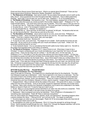 Christ and Anno Domini (since Christ was born). What is so special about Christmas? There are four
things special about Christmas: Relevance; Reality; Revelation; and Result.
1. The Relevance of Christmas - God came to earth! Do you realize God actually came to earth as the
baby Jesus? Jesus proclaimed he is God throughout the New Testament. This is called preeminent
theology. Jesus said "if you've seen me, you've seen God. Galatians 1::15-16 'he existed before…".
2. The Reality of Christmas - God became a man. The most helpless, weakest form of life is a human
baby. If you were God would you reveal yourself in this humble, helpless state? Phillipians 2:7-8 "he
made himself nothing…".He could have come any way he wanted. This is how Jesus is like you and me.
.1 He was born like us. There was no flashy entrance. This must have been confusing to all the angels.
.2 He grew like us. Luke 2 "he increased in wisdom and in stature."
.3 He was tempted like us. Hebrews "he resisted sin."
.4 He suffered like us. Jesus got tired; he felt lonely; he grieved; he felt pain. He became what we are.
So, we can become like him. Jesus had you and me on his mind.
3. The Revelation of Christmas - Jesus came to die for our sins, yours and mine. Phillipians 8
"obedient to death." Jesus voluntarily lay down his life for you and me. He could have called 10,000
angels. There are 3 reasons Jesus came, died, and rose again:
.1 To demonstrate God's love. Romans 5:8
.2 To pay for our sins, yours and mine. The wages for sin is death. God's penalty for human sin has
been paid. All you have to do is confess with your mouth and believe in your heart. 1Peter 2:24 "he
personally carried the load for our sins."
.3 To be mankind's Savior - It is no coincidence that his birth splits human history right in to. His birth is
the single most important event in the history of mankind.
4. The Result of Christmas - Phillipians 2:9-11 Jesus Christ is Lord. What does it mean to be a
Christian? It means confessing with your mouth and believing in your heart that "all I have is through
Jesus Christ." There are two ways we can confess: 1. On this side; and 2. On the next side. In
Phillipians 2:10-11, Paul tells us "one day every knee will bow and every tongue confess." On that day,
the exalted by people and self will be humbled; the humble (before Jesus Christ) will be exalted." Part of
the Christmas story transfers into the Easter Story. Jesus Christ doesn't make you confess before him in
this life. He lets you make that decision by giving you free choice. Your heart is the only thing that Jesus
doesn't claim. If you take the 4 things that make Christmas special into your heart, you will live life more
fully. Christmas is special because it helps us separate the old way from the new way; the old self from
the new self; the sinful heart from the sinless heart. The relevance, reality, revelation, and result of
Christmas is proof that God loves you that much!
20151206 Sunday Morning Randall Woodard
The Light of Christmas: For Your Dark Days
Jesus is the light for Christmas. The angels put on a dazzling light show for the shepherds. The wise
men followed a bright star to Bethlehem. 1John 'God is light and in him there is no darkness.' The first
command of God in the Christian bible is "let there be light." Jesus is talking about personal darkness
from disappointment, distress, doubt, and depression. These are 4 types of darkness explored in the
Christmas story and how Christians, followers of Christ, need to respond. Imagine these circumstances.
1. Disappointment - Mary is told she will be the mother of the savior. She gives birth to Jesus, in a stable
miles from her home and family. Think of Job 30:26 "I hoped for happiness darkness and trouble came.'
2. Distress - Mary rode a donkey from Nazareth to Bethlehem and is alone and unattended in the stable.
Reflect on David in Psalm 22:1 "I cried for help but it didn't come."
3. Doubt - Mary is a young pregnant woman betrothed to an older man who works as a carpenter. Think
about John 12:35 'one who walks in the dark knows not where he is going.'
4. Depression - Mary is pregnant and not by her betrothed. Think of Solomon in Ecclesiastes 2:11
'everything was meaningless.' Psalm 88 "there is darkness everywhere."
How can Jesus dispel your disappointment, distress, doubt, and depression? Something happens when
a person presses into Jesus. 1 Samuel 22:29 'you Lord are my life. You dispel my darkness.'
1. He encourages you when you are discouraged. Psalm 34:18 'he encourages those who have lost all
hope." Emanuel means God is with us.
2. He strengthens you when you are distressed. Phil 4:13 'I have the strength for all things through
Christ.' David renewed himself through the Lord. Psalm 23:4 ' through the deepest darkness I will not be
afraid." Remember there are 365 'fear nots' in the Christian bible.
 