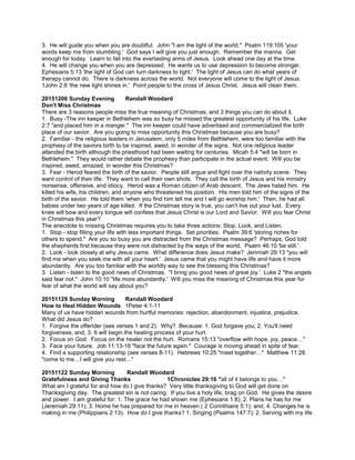 3. He will guide you when you are doubtful. John "I am the light of the world." Psalm 119:105 'your
words keep me from stumbling.' God says I will give you just enough. Remember the manna. Get
enough for today. Learn to fall into the everlasting arms of Jesus. Look ahead one day at the time.
4. He will change you when you are depressed. He wants us to use depression to become stronger.
Ephesians 5:13 'the light of God can turn darkness to light.' The light of Jesus can do what years of
therapy cannot do. There is darkness across the world. Not everyone will come to the light of Jesus.
1John 2:8 'the new light shines in.' Point people to the cross of Jesus Christ. Jesus will clean them.
20151206 Sunday Evening Randall Woodard
Don't Miss Christmas
There are 3 reasons people miss the true meaning of Christmas, and 3 things you can do about it.
1. Busy -The inn keeper in Bethlehem was so busy he missed the greatest opportunity of his life. Luke
2:7 "and placed him in a manger." The inn keeper could have advertised and commercialized the birth
place of our savior. Are you going to miss opportunity this Christmas because you are busy?
2. Familiar - the religious leaders in Jerusalem, only 5 miles from Bethlehem, were too familiar with the
prophesy of the saviors birth to be inspired, awed, in wonder of the signs. Not one religious leader
attended the birth although the priesthood had been waiting for centuries. Micah 5:4 "will be born in
Bethlehem." They would rather debate the prophesy than participate in the actual event. Will you be
inspired, awed, amazed, in wonder this Christmas?
3. Fear - Herod feared the birth of the savior. People still argue and fight over the nativity scene. They
want control of their life. They want to call their own shots. They call the birth of Jesus and his ministry
nonsense, offensive, and idiocy. Herod was a Roman citizen of Arab descent. The Jews hated him. He
killed his wife, his children, and anyone who threatened his position. His men told him of the signs of the
birth of the savior. He told them 'when you find him tell me and I will go worship him.' Then, he had all
babies under two years of age killed. If the Christmas story is true, you can't live out your lust. Every
knee will bow and every tongue will confess that Jesus Christ is our Lord and Savior. Will you fear Christ
in Christmas this year?
The anecdote to missing Christmas requires you to take three actions: Stop, Look, and Listen.
1. Stop - stop filling your life with less important things. Set priorities. Psalm 39:6 'storing riches for
others to spend." Are you so busy you are distracted from the Christmas message? Perhaps, God told
the shepherds first because they were not distracted by the ways of the world. Psalm 46:10 'be still.'
2. Look - look closely at why Jesus came. What difference does Jesus make? Jerimiah 29:13 "you will
find me when you seek me with all your heart.' Jesus came that you might have life and have it more
abundantly. Are you too familiar with the worldly way to see the blessing this Christmas?
3. Listen - listen to the good news of Christmas. "I bring you good news of great joy.' Luke 2 "the angels
said fear not." John 10:10 "life more abundantly.' Will you miss the meaning of Christmas this year for
fear of what the world will say about you?
20151129 Sunday Morning Randall Woodard
How to Heal Hidden Wounds 1Peter 4:1-11
Many of us have hidden wounds from hurtful memories: rejection, abandonment, injustice, prejudice.
What did Jesus do?
1. Forgive the offender (see verses 1 and 2). Why? Because: 1. God forgave you; 2. You'll need
forgiveness; and, 3. It will begin the healing process of your hurt.
2. Focus on God. Focus on the healer not the hurt. Romans 15:13 "overflow with hope, joy, peace…"
3. Face your future. Job 11:13-16 "face the future again." Courage is moving ahead in spite of fear.
4. Find a supporting relationship (see verses 8-11). Hebrews 10:25 "meet together…" Matthew 11:28
"come to me…I will give you rest…"
20151122 Sunday Morning Randall Woodard
Gratefulness and Giving Thanks 1Chronicles 29:16 "all of it belongs to you…"
What am I grateful for and how do I give thanks? Very little thanksgiving to God will get done on
Thanksgiving day. The greatest sin is not caring. If you live a holy life, brag on God. He gives the desire
and power. I am grateful for: 1. The grace he had shown me (Ephesians 1:8); 2. Plans he has for me
(Jeremiah 29:11); 3. Home he has prepared for me in heaven ( 2 Corinthians 5:1); and, 4. Changes he is
making in me (Philippians 2:13). How do I give thanks? 1. Singing (Psalms 147:7); 2. Serving with my life
 