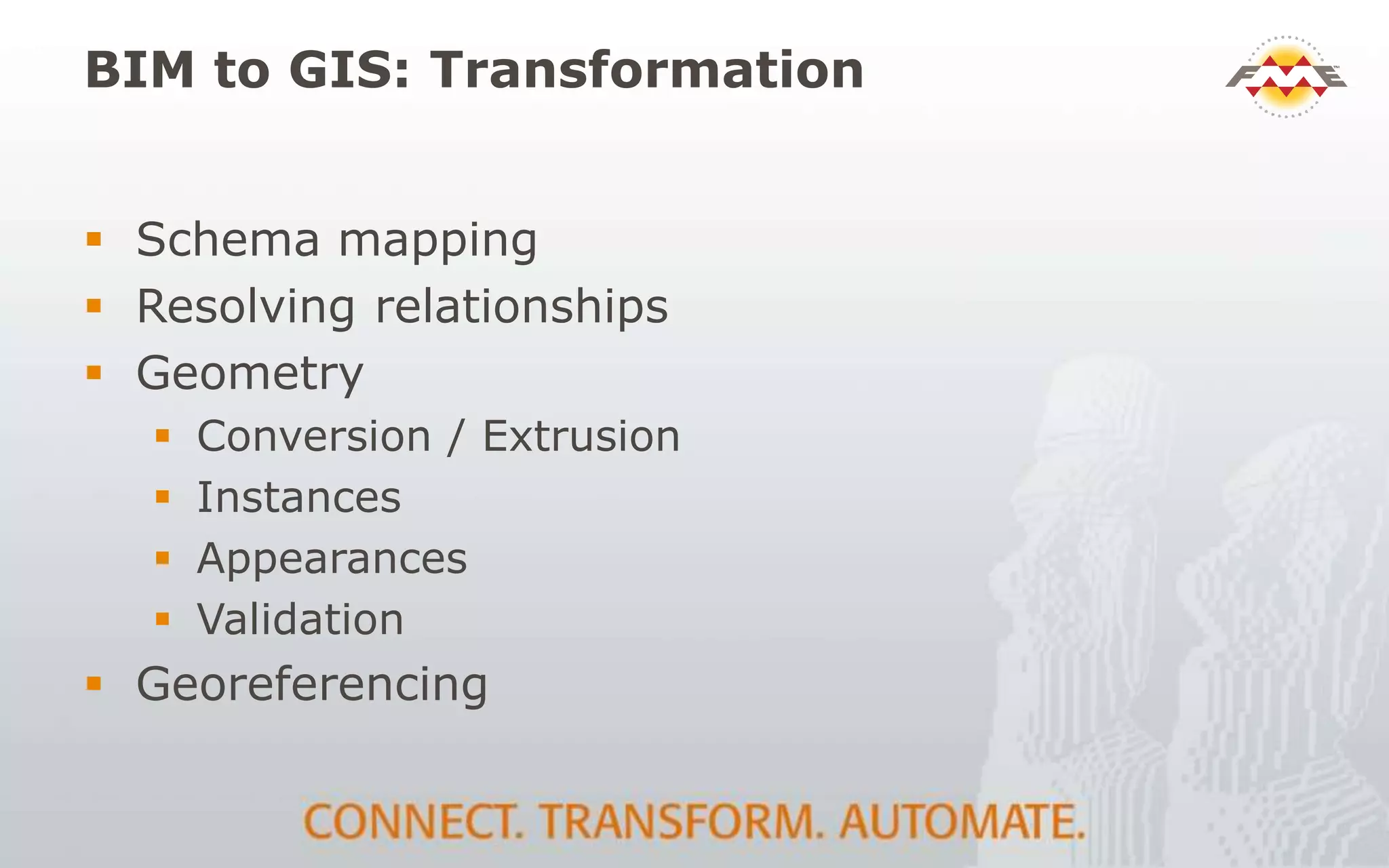 BIM to GIS: Transformation
 Schema mapping
 Resolving relationships
 Geometry
 Conversion / Extrusion
 Instances
 Appearances
 Validation
 Georeferencing
 