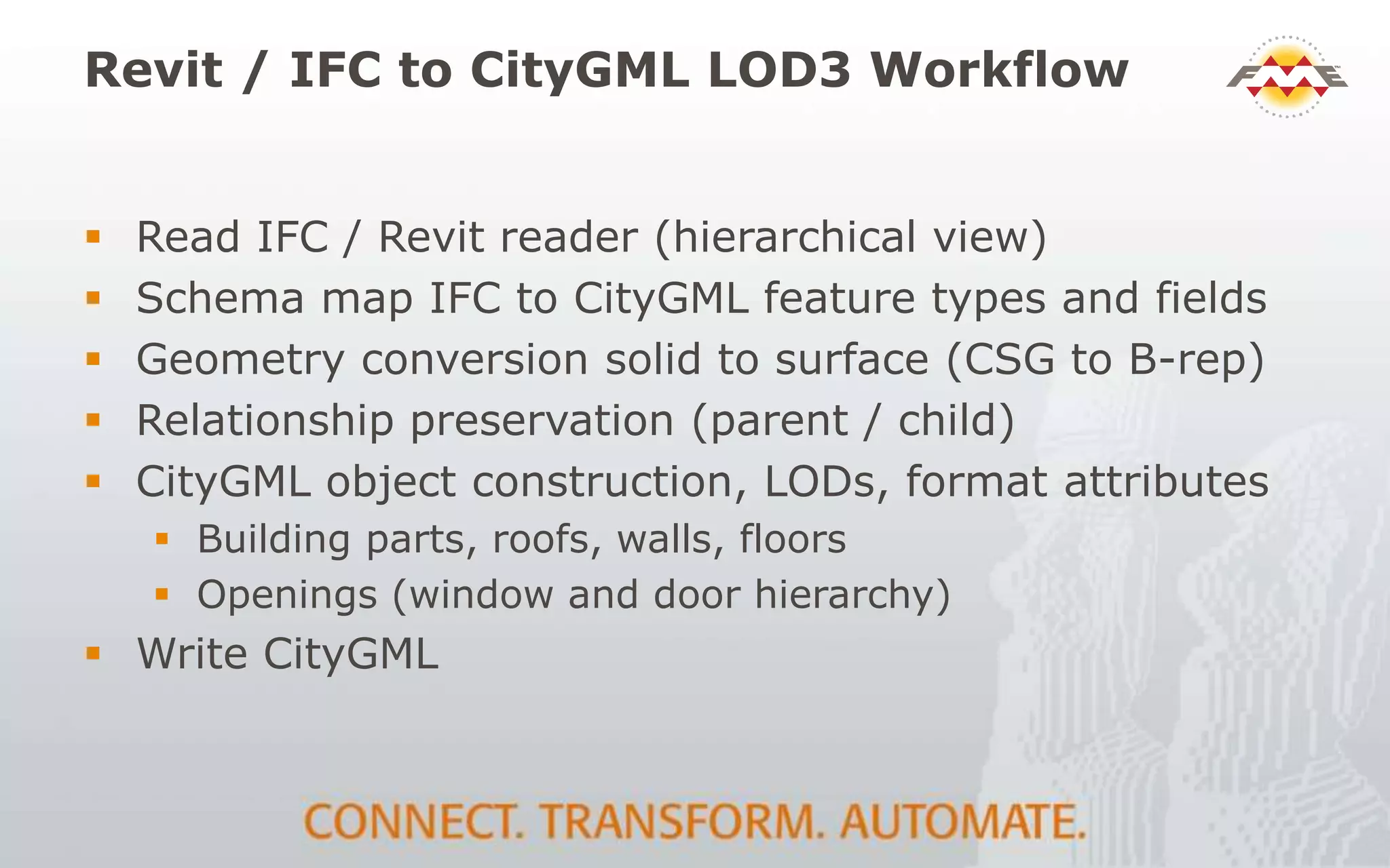 Revit / IFC to CityGML LOD3 Workflow
 Read IFC / Revit reader (hierarchical view)
 Schema map IFC to CityGML feature types and fields
 Geometry conversion solid to surface (CSG to B-rep)
 Relationship preservation (parent / child)
 CityGML object construction, LODs, format attributes
 Building parts, roofs, walls, floors
 Openings (window and door hierarchy)
 Write CityGML
 