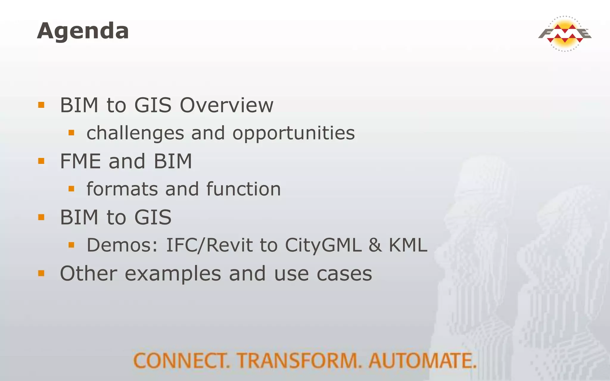 Agenda
 BIM to GIS Overview
 challenges and opportunities
 FME and BIM
 formats and function
 BIM to GIS
 Demos: IFC/Revit to CityGML & KML
 Other examples and use cases
 