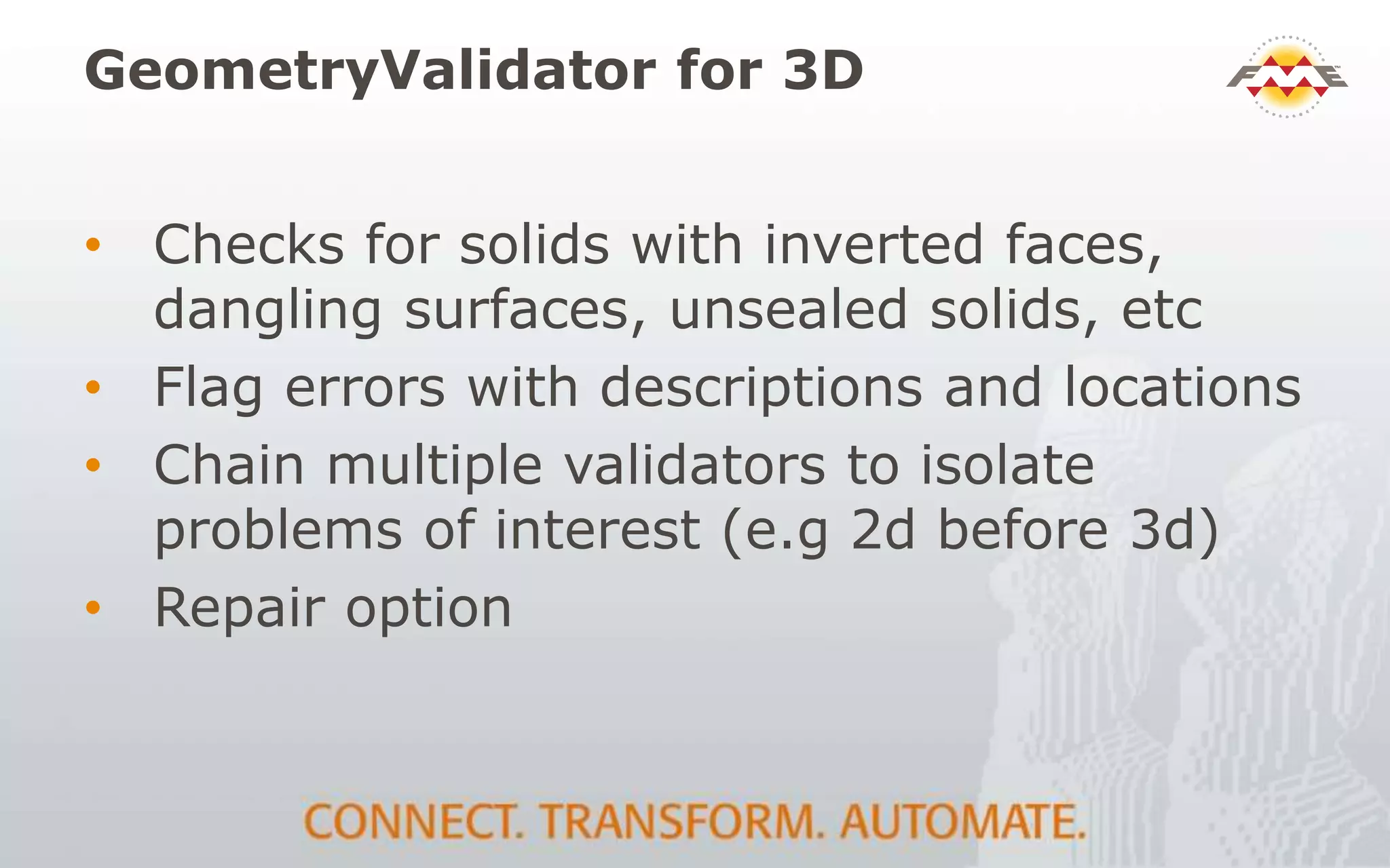 GeometryValidator for 3D
• Checks for solids with inverted faces,
dangling surfaces, unsealed solids, etc
• Flag errors with descriptions and locations
• Chain multiple validators to isolate
problems of interest (e.g 2d before 3d)
• Repair option
 