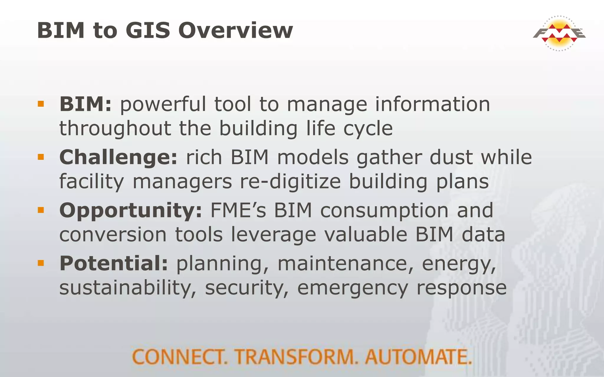 BIM to GIS Overview
 BIM: powerful tool to manage information
throughout the building life cycle
 Challenge: rich BIM models gather dust while
facility managers re-digitize building plans
 Opportunity: FME’s BIM consumption and
conversion tools leverage valuable BIM data
 Potential: planning, maintenance, energy,
sustainability, security, emergency response
 