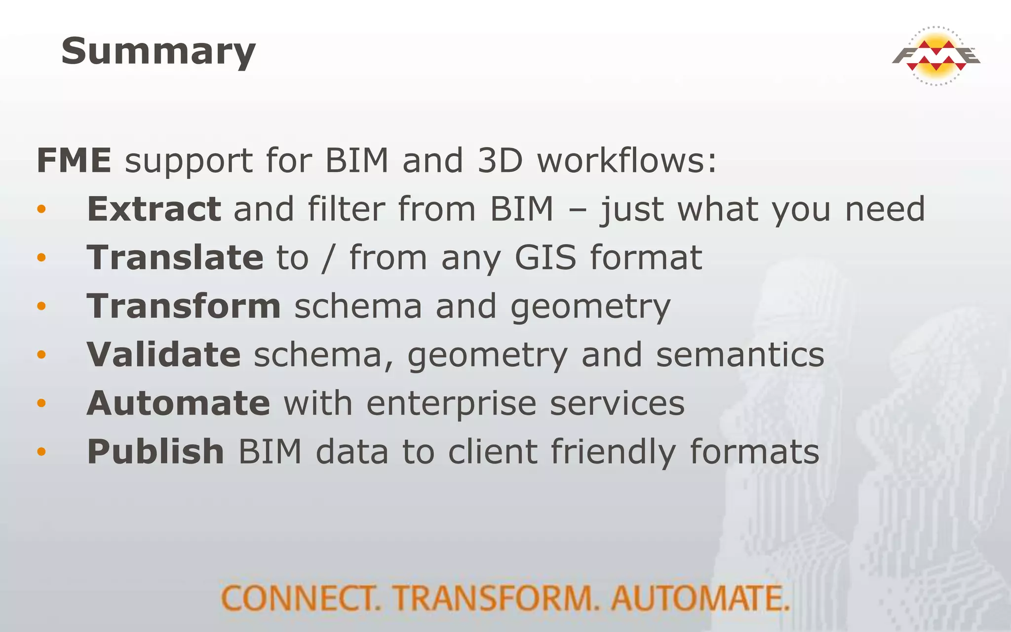 Summary
FME support for BIM and 3D workflows:
• Extract and filter from BIM – just what you need
• Translate to / from any GIS format
• Transform schema and geometry
• Validate schema, geometry and semantics
• Automate with enterprise services
• Publish BIM data to client friendly formats
 
