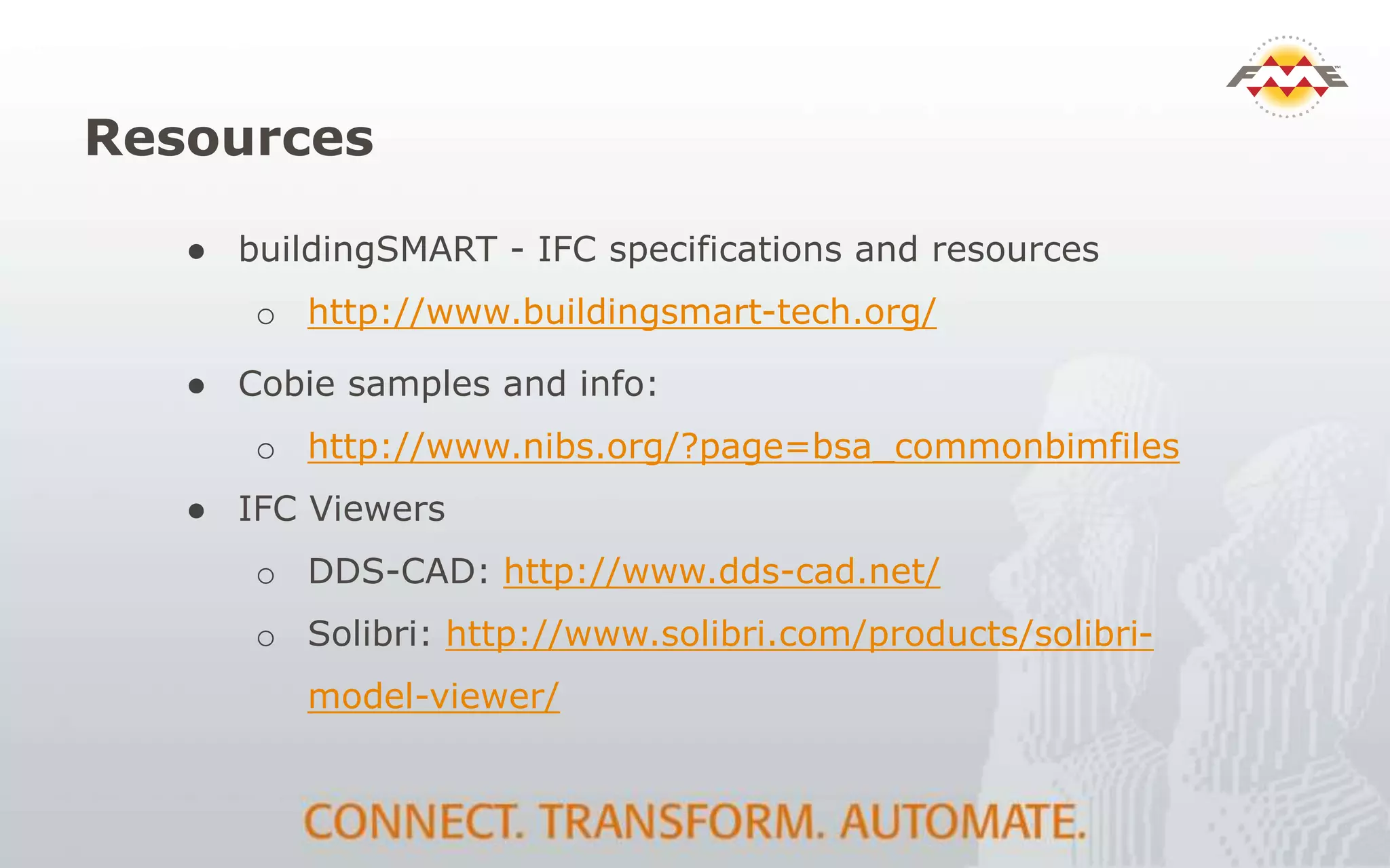 Resources
● buildingSMART - IFC specifications and resources
o http://www.buildingsmart-tech.org/
● Cobie samples and info:
o http://www.nibs.org/?page=bsa_commonbimfiles
● IFC Viewers
o DDS-CAD: http://www.dds-cad.net/
o Solibri: http://www.solibri.com/products/solibri-
model-viewer/
 
