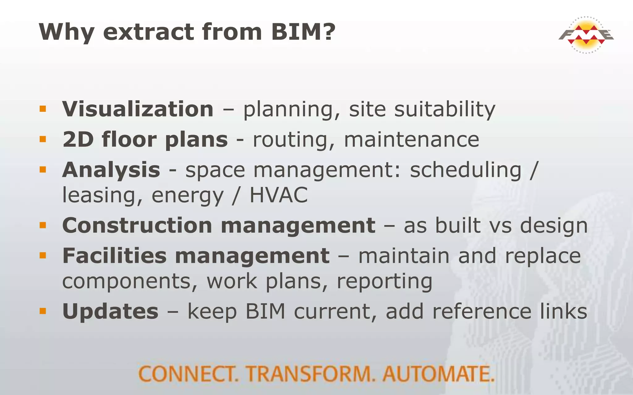 Why extract from BIM?
 Visualization – planning, site suitability
 2D floor plans - routing, maintenance
 Analysis - space management: scheduling /
leasing, energy / HVAC
 Construction management – as built vs design
 Facilities management – maintain and replace
components, work plans, reporting
 Updates – keep BIM current, add reference links
 
