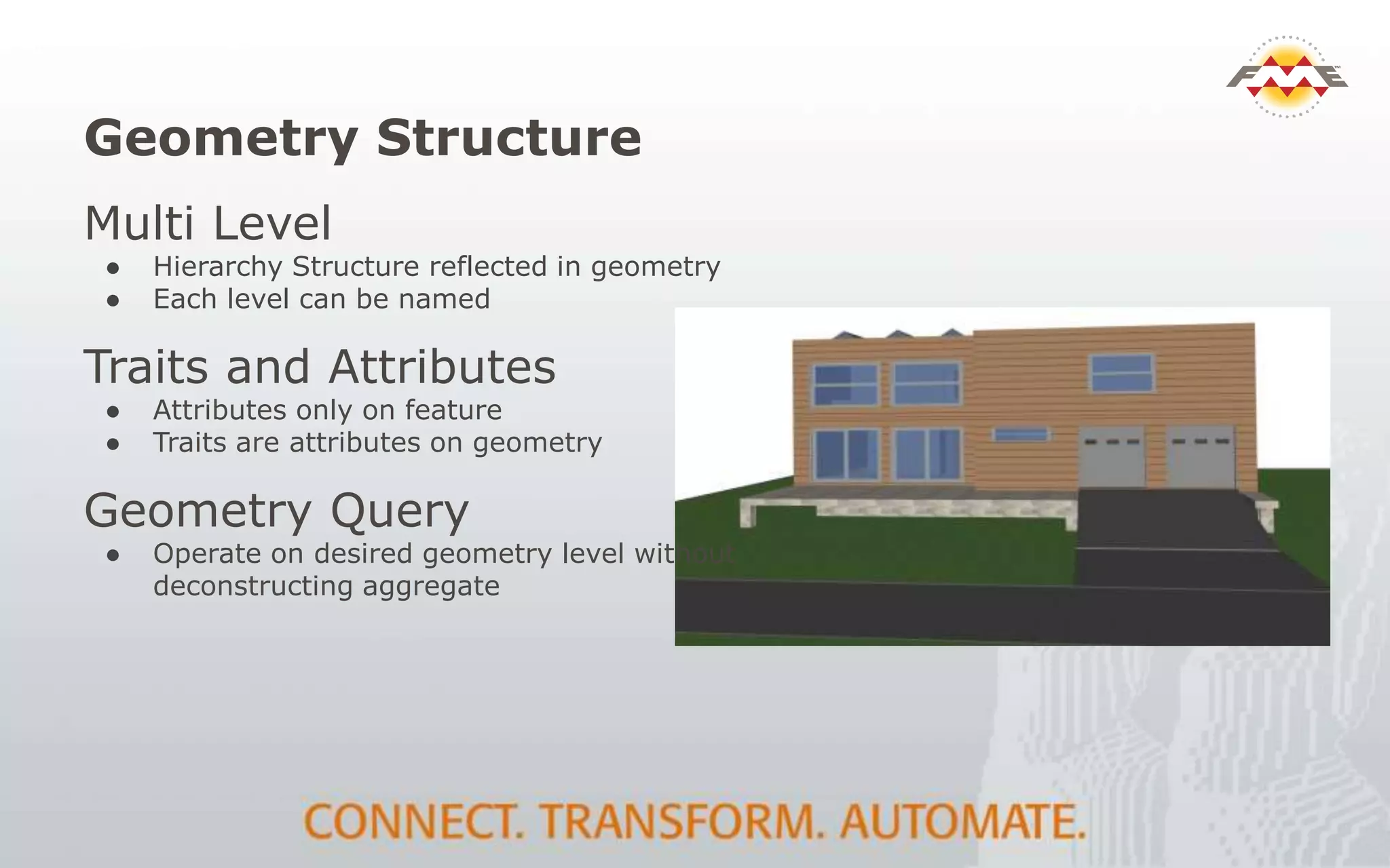 Geometry Structure
Multi Level
● Hierarchy Structure reflected in geometry
● Each level can be named
Traits and Attributes
● Attributes only on feature
● Traits are attributes on geometry
Geometry Query
● Operate on desired geometry level without
deconstructing aggregate
 
