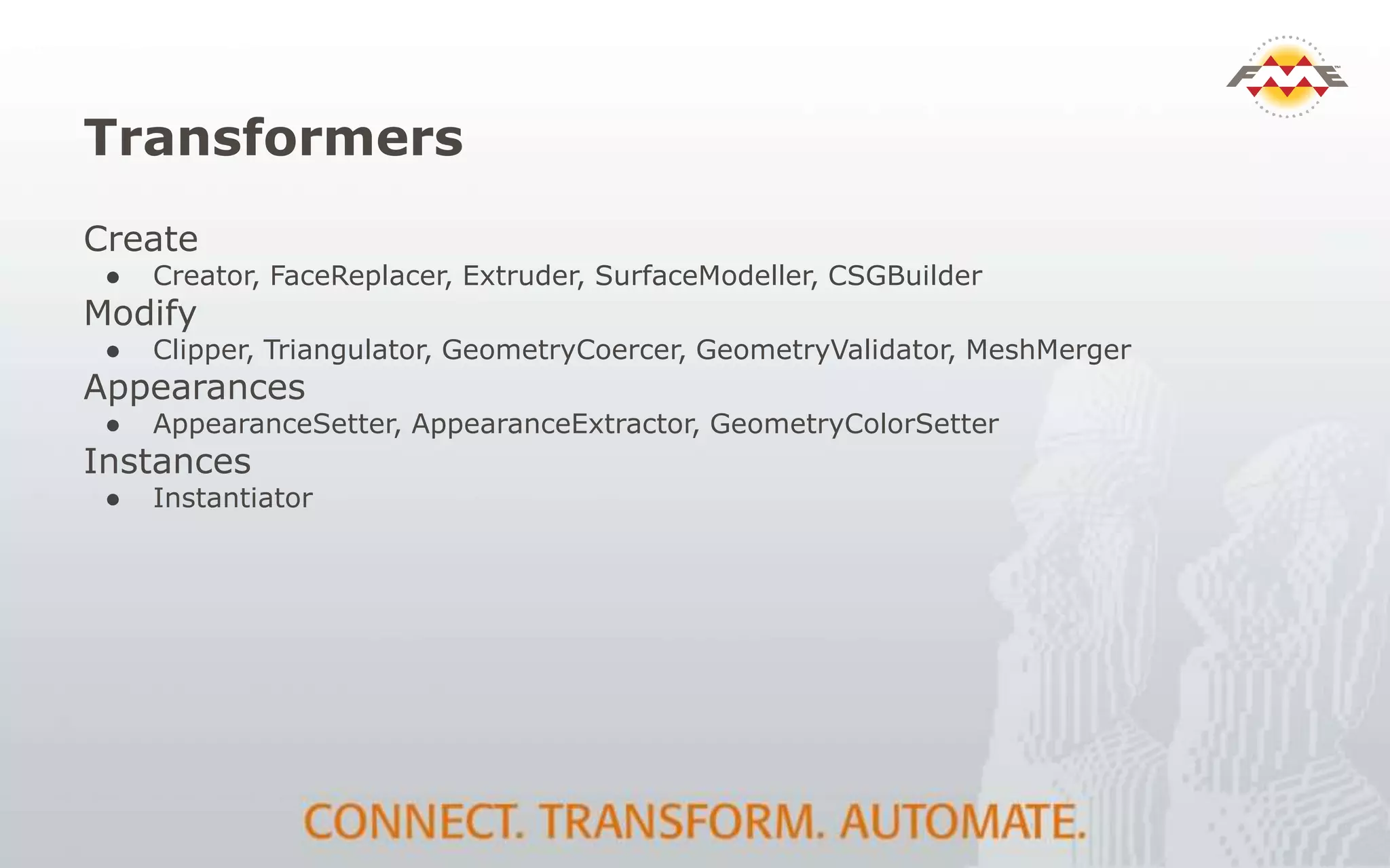 Transformers
Create
● Creator, FaceReplacer, Extruder, SurfaceModeller, CSGBuilder
Modify
● Clipper, Triangulator, GeometryCoercer, GeometryValidator, MeshMerger
Appearances
● AppearanceSetter, AppearanceExtractor, GeometryColorSetter
Instances
● Instantiator
 