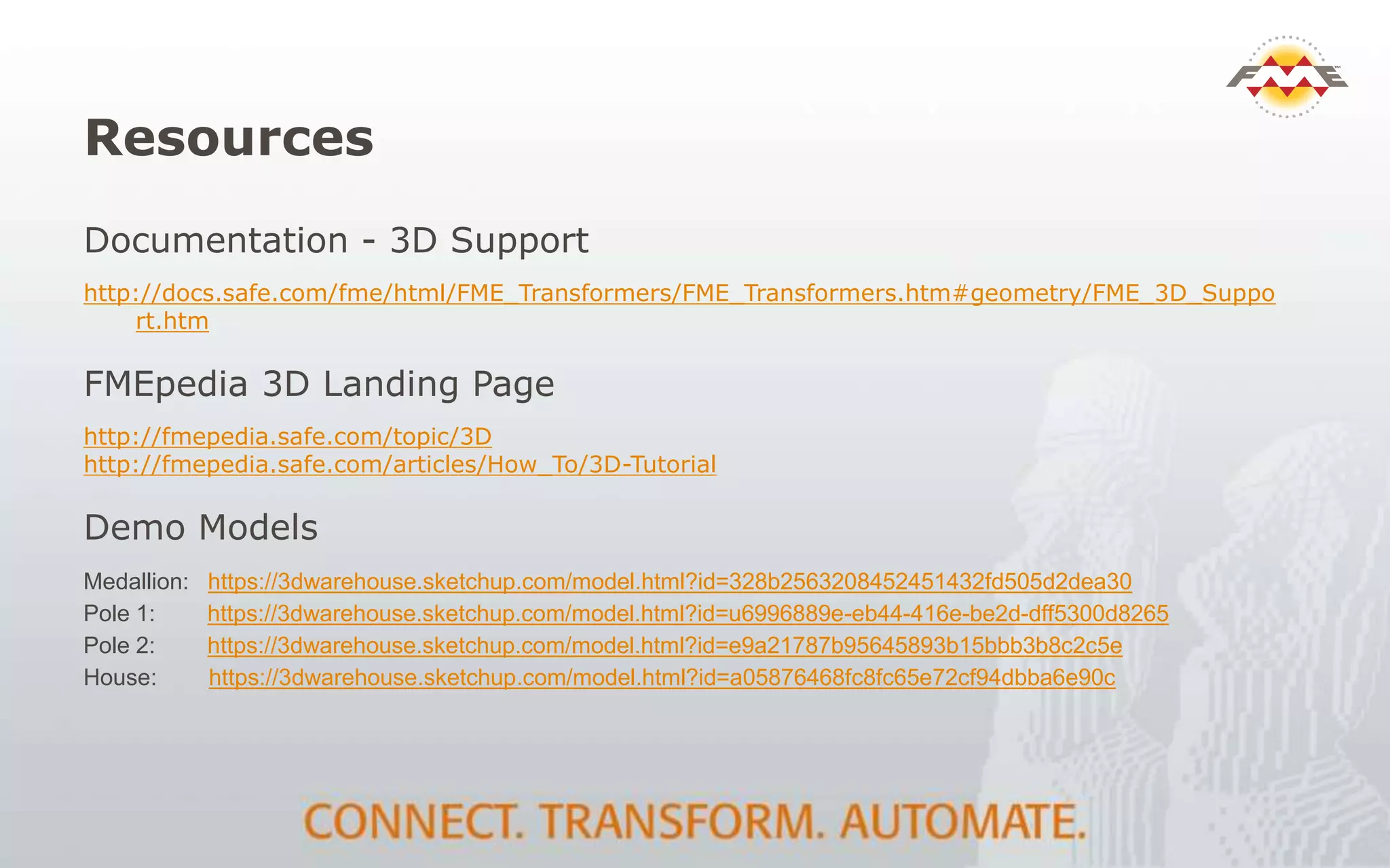 Resources
Documentation - 3D Support
http://docs.safe.com/fme/html/FME_Transformers/FME_Transformers.htm#geometry/FME_3D_Suppo
rt.htm
FMEpedia 3D Landing Page
http://fmepedia.safe.com/topic/3D
http://fmepedia.safe.com/articles/How_To/3D-Tutorial
Demo Models
Medallion: https://3dwarehouse.sketchup.com/model.html?id=328b2563208452451432fd505d2dea30
Pole 1: https://3dwarehouse.sketchup.com/model.html?id=u6996889e-eb44-416e-be2d-dff5300d8265
Pole 2: https://3dwarehouse.sketchup.com/model.html?id=e9a21787b95645893b15bbb3b8c2c5e
House: https://3dwarehouse.sketchup.com/model.html?id=a05876468fc8fc65e72cf94dbba6e90c
 