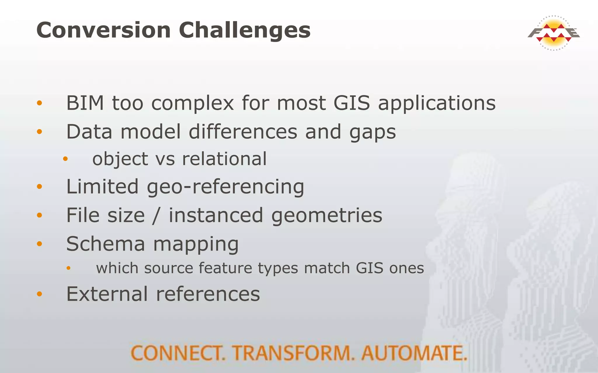 Conversion Challenges
• BIM too complex for most GIS applications
• Data model differences and gaps
• object vs relational
• Limited geo-referencing
• File size / instanced geometries
• Schema mapping
• which source feature types match GIS ones
• External references
 