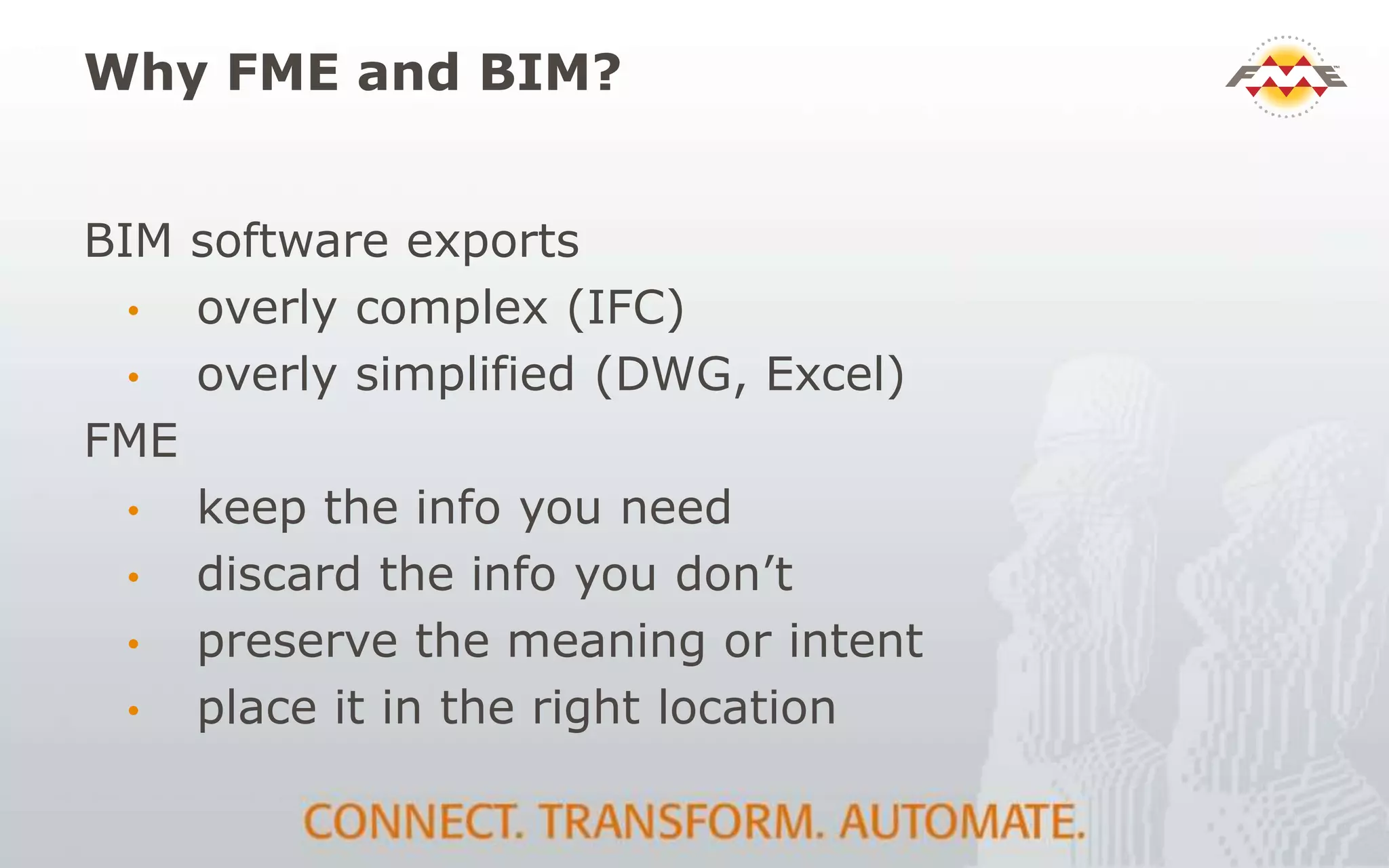Why FME and BIM?
BIM software exports
• overly complex (IFC)
• overly simplified (DWG, Excel)
FME
• keep the info you need
• discard the info you don’t
• preserve the meaning or intent
• place it in the right location
 