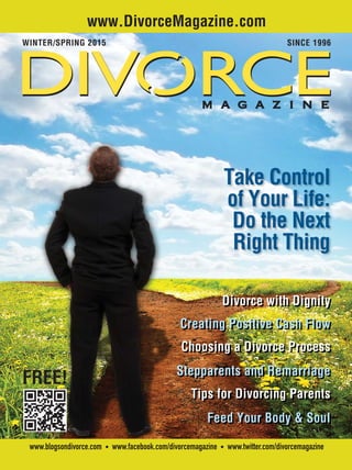 | 1Table of Contents | .com Directory
www.blogsondivorce.com • www.facebook.com/divorcemagazine • www.twitter.com/divorcemagazine
www.DivorceMagazine.com
WINTER/SPRING 2015 SINCE 1996
FREE!
Take Control
of Your Life:
Do the Next
Right Thing
Divorce with Dignity
Creating Positive Cash Flow
Choosing a Divorce Process
Stepparents and Remarriage
Tips for Divorcing Parents
Feed Your Body & Soul
 