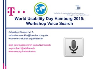World Usability Day Hamburg 2015:
Workshop Voice Search
Sebastian Sünkler, M. A.
sebastian.suenkler@haw-hamburg.de
www.searchstudies.org/sebastian
Dipl. Informationswirtin Sonja Quirmbach
s.quirmbach@telekom.de
www.sonjaquirmbach.com
 