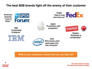 We make brands stronger.
We make brand leaders smarter.
The best B2B brands fight off the enemy of their customer
What is your customers’ enemy that you can fight off?
American
Express
“Lack of
Ideas”
IBM
“Unsolvable
Problems”
Apple
“Frustration with
computers”
Staples
“Business is
complicated”
FedEx
“Hate to wait
and miss out”
Intel
“Who knows what
parts goes into
this computer”
 