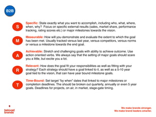 We make brands stronger.
We make brand leaders smarter.
S
Measurable: How will you demonstrate and evaluate the extent to which the goal
has been met. Usually tracked versus last year, versus competitors, versus norms
or versus a milestone towards the end goal.
Achievable: Stretch and challenging goals with ability to achieve outcome. Use
action oriented verbs. We always say that the setting of major goals should scare
you a little, but excite you a lot.
Specific: State exactly what you want to accomplish, including who, what, where,
when, why? Focus on specific external results (sales, market share, performance
tracking, rating scores etc.) or major milestones towards the vision.
Relevant: How does the goal fit your responsibilities as well as fitting with your
strategy? Each strategy should have a goal linked to it, as well as a 5-10 year
goal tied to the vision, that can have year bound milestone goals.
Time-Bound: Set target “by when” dates that linked to major milestones or
completion deadlines. The should be broken out quarterly, annually or even 5 year
goals. Deadlines for projects, on air, in market, stage-gate timing.
M
A
R
T
B2B
 