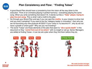 We make brands stronger.
We make brand leaders smarter.
• A good Brand Plan should have a consistency from the vision all the way down to the
execution. Think of an orchestra playing in perfect harmony—everything playing the same
song. When you write something that doesn’t fit, it stands out like a “Tuba” player, trying to
play his own song. This is what I call a misfit to the plan.
• Go through your Brand Plan and see if you can spot the misfits. Is your mission to drive trial
and you aren’t sampling? If you want to be the “category leader in innovation”, then why are
we not launching any new products till 2023? If your vision is “to become #1”, why do we not
have a growth or share goal? Why are you not investing?
• The worst “Tubas” are those elements of the plan that seem to “die a quick death” in the
document or they “come from out of no where” with no insight or set up. Senior Managers
are skilled at finding Tubas—it can de-rail a plan when they find them before they do.
Plan Consistency and Flow: “Finding Tubas”
Vision GoalsTacticIssues S T R A T E G Y
B2B
 