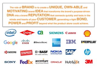 We make brands better.
We make brand leaders better.
The role of BRAND is to create a UNIQUE, OWN-ABLE and
MOTIVATING brand IDEA that transforms the brand’s purpose-driven
DNA into a brand REPUTATION that connects quickly and lasts in the
minds and hearts of your CUSTOMER, generating a tight BOND,
POWER and PROFIT beyond what the product alone could achieve.
 