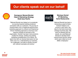 We make brands stronger.
We make brand leaders smarter.
Gyongyver Menesi-Bondar
Head of Marketing Strategy
Shell Asia Paciﬁc
“Beloved Brands has helped us to accelerate
our journey towards building emotional
connection with our customers. The journey of
transformation from a traditional tactical driven
marketing approach to a Brand and Experience
Driven marketing approach is enormous and
requires changes at all levels of the
organization. Graham has been instrumental to
enable the change, building long lasting
marketing competencies of our teams. He
spent time with our diverse Asia teams he has
been one of us, understanding our business,
our challenges, and able to quickly connect
with relevant examples and stories.”
 
Our clients speak out on our behalf
Monique Gomel
VP Marketing
Earls Restaurants
“Beloved Brands has been a
tremendous asset to Earls.
Graham helped us to
uncover a new vision, big
idea for the Earls brand and
strategic business plan. We
were so pleased with the
results, we used Beloved
Brands to develop Earls’
cultural brand service values
which were rolled out to all
6000+ employees.”
 