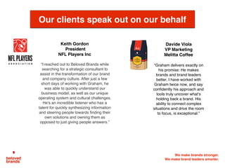 We make brands stronger.
We make brand leaders smarter.
Davide Viola
VP Marketing
Melitta Coffee
“Graham delivers exactly on
his promise: He makes
brands and brand leaders
better. I have worked with
Graham twice now, and say
conﬁdently his approach and
tools truly uncover what’s
holding back a brand. His
ability to connect complex
situations and drive the room
to focus, is exceptional.”
Our clients speak out on our behalf
Keith Gordon
President
NFL Players Inc	
“I reached out to Beloved Brands while
searching for a strategic consultant to
assist in the transformation of our brand
and company culture. After just a few
short days of working with Graham, he
was able to quickly understand our
business model, as well as our unique
operating system and cultural challenges.
He's an incredible listener who has a
talent for quickly synthesizing information
and steering people towards ﬁnding their
own solutions and owning them as
opposed to just giving people answers.”
 