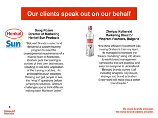 We make brands stronger.
We make brand leaders smarter.
Our clients speak out on our behalf
Doug Rozon
Director of Marketing
Henkel Sun Products
“Beloved Brands created and
delivered a custom training
program to meet the
developmental requirements of a
diverse team of Marketers.
Graham puts the training in
context of their own businesses,
resulting in real-time application
of the training modules. His
philosophies push strategic
thinking and get people to see
the “what if” questions before
jumping to solutions. Graham
challenges you to think different
making each Marketer better.” 
Zhelyaz Koliovski
Marketing Director
Vinprom Pashtera, Bulgaria
“The most efficient investment was
having Graham’s train my team.
He managed to translate the
“heavy marketing” slang into down-
to-earth brand management
frameworks that are practical and
easy for everyone to understand.
Beloved brands covers it all
including analytics, key issues,
strategy and brand activation.
Every word will make you a better
brand leader.”
 