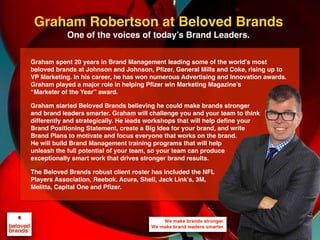 We make brands stronger.
We make brand leaders smarter.
Graham spent 20 years in Brand Management leading some of the world’s most
beloved brands at Johnson and Johnson, Pfizer, General Mills and Coke, rising up to
VP Marketing. In his career, he has won numerous Advertising and Innovation awards.
Graham played a major role in helping Pfizer win Marketing Magazine’s
“Marketer of the Year” award.
Graham started Beloved Brands believing he could make brands stronger
and brand leaders smarter. Graham will challenge you and your team to think
differently and strategically. He leads workshops that will help define your
Brand Positioning Statement, create a Big Idea for your brand, and write
Brand Plans to motivate and focus everyone that works on the brand.
He will build Brand Management training programs that will help
unleash the full potential of your team, so your team can produce
exceptionally smart work that drives stronger brand results.
The Beloved Brands robust client roster has included the NFL
Players Association, Reebok. Acura, Shell, Jack Link’s, 3M,
Melitta, Capital One and Pfizer.
Graham Robertson at Beloved Brands
One of the voices of today’s Brand Leaders.
 
