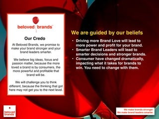 We make brands stronger.
We make brand leaders smarter.
We are guided by our beliefs
At Beloved Brands, we promise to
make your brand stronger and your
brand leaders smarter.
We believe big ideas, focus and
passion matter, because the more
loved a brand is by consumers, the
more powerful and proﬁtable that
brand will be.
We will challenge you to think
different, because the thinking that got
here may not get you to the next level.
Our Credo
• Driving more Brand Love will lead to
more power and profit for your brand.
• Smarter Brand Leaders will lead to
smarter decisions and stronger brands.
• Consumer have changed dramatically,
impacting what it takes for brands to
win. You need to change with them.
 