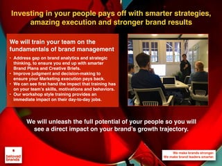 Investing in your people pays off with smarter strategies,
amazing execution and stronger brand results
We will unleash the full potential of your people so you will
see a direct impact on your brand’s growth trajectory.
We will train your team on the
fundamentals of brand management
• Address gap on brand analytics and strategic
thinking, to ensure you end up with smarter
Brand Plans and Creative Briefs.
• Improve judgment and decision-making to
ensure your Marketing execution pays back.
• We can see first hand the impact that training has
on your team’s skills, motivations and behaviors.
• Our workshop style training provides an
immediate impact on their day-to-day jobs.
 