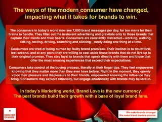 We make brands stronger.
We make brand leaders smarter.
The ways of the modern consumer have changed,
impacting what it takes for brands to win.
In today’s Marketing world, Brand Love is the new currency.
The best brands build their growth with a base of loyal brand fans.
The consumers in today’s world now see 7,000 brand messages per day, far too many for their
brains to handle. They ﬁlter out the irrelevant advertising and gravitate only to those brands that
capture their minds and their hearts. Consumers are constantly distracted—working, walking,
talking, texting, driving, searching and clicking—rarely doing one thing at a time.
Consumers are tired of being burned by faulty brand promises. Their instinct is to doubt ﬁrst,
test second, and at any point they are willing to cast aside those brands that do not live up to
their original promise. They stay loyal to brands that speak directly with them and those that
offer the most amazing experiences that exceed their expectations.
Consumers take control of the buying process, literally at their ﬁnger tips. They feel empowered
knowing that they matter more than they ever have before. Right in the moment, they openly
voice their pleasure and displeasure to their friends, empowered knowing the inﬂuence they
bring. Consumers may explore rationally, but engage emotionally with brands they believe in.
 