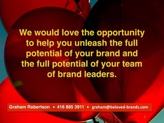 We make brands stronger.
We make brand leaders smarter.
We would love the opportunity
to help you unleash the full
potential of your brand and
the full potential of your team
of brand leaders.
Graham Robertson			•		416 885 3911 •			graham@beloved-brands.com
 