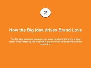 2
How the Big Idea drives Brand Love
The Big Idea connects customers at every touchpoint forming a tight
bond, while reflecting the inner DNA of your brand and desired external
reputation.
 