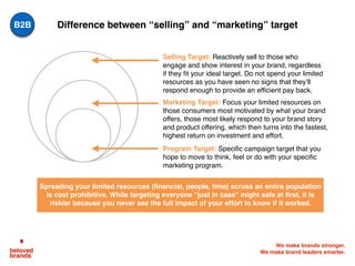 We make brands stronger.
We make brand leaders smarter.
Difference between “selling” and “marketing” target
Selling Target: Reactively sell to those who
engage and show interest in your brand, regardless
if they fit your ideal target. Do not spend your limited
resources as you have seen no signs that they’ll
respond enough to provide an efficient pay back.
Marketing Target: Focus your limited resources on
those consumers most motivated by what your brand
offers, those most likely respond to your brand story
and product offering, which then turns into the fastest,
highest return on investment and effort.
Program Target: Specific campaign target that you
hope to move to think, feel or do with your specific
marketing program.
Spreading your limited resources (financial, people, time) across an entire population
is cost prohibitive. While targeting everyone “just in case” might safe at first, it is
riskier because you never see the full impact of your effort to know if it worked. 
B2B
 