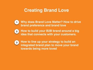 1
2
3
Creating Brand Love
Why does Brand Love Matter? How to drive
brand preference and brand love
How to build your B2B brand around a big
idea that connects with your customers.
How to line up your strategy to build an
integrated brand plan to move your brand
towards being more loved
 