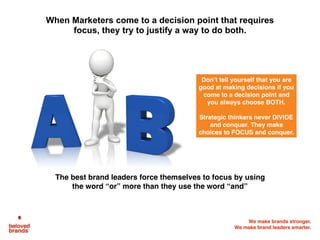 We make brands stronger.
We make brand leaders smarter.
When Marketers come to a decision point that requires
focus, they try to justify a way to do both.
The best brand leaders force themselves to focus by using
the word “or” more than they use the word “and”
Don’t tell yourself that you are
good at making decisions if you
come to a decision point and
you always choose BOTH.
Strategic thinkers never DIVIDE
and conquer. They make
choices to FOCUS and conquer.
 