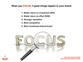 We make brands stronger.
We make brand leaders smarter.
When you FOCUS, 5 great things happen to your brand:
1. Better return on investment (ROI)
2. Better return on effort (ROE)
3. Stronger reputation
4. More competitive
5. More investment behind brand
 