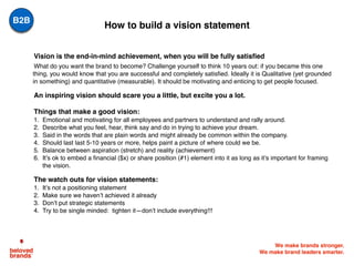 We make brands stronger.
We make brand leaders smarter.
How to build a vision statement
Vision is the end-in-mind achievement, when you will be fully satisfied
What do you want the brand to become? Challenge yourself to think 10 years out: if you became this one
thing, you would know that you are successful and completely satisfied. Ideally it is Qualitative (yet grounded
in something) and quantitative (measurable). It should be motivating and enticing to get people focused.
An inspiring vision should scare you a little, but excite you a lot.
Things that make a good vision:
1. Emotional and motivating for all employees and partners to understand and rally around.
2. Describe what you feel, hear, think say and do in trying to achieve your dream.
3. Said in the words that are plain words and might already be common within the company.
4. Should last last 5-10 years or more, helps paint a picture of where could we be.
5. Balance between aspiration (stretch) and reality (achievement)
6. It’s ok to embed a financial ($x) or share position (#1) element into it as long as it’s important for framing
the vision.
The watch outs for vision statements:
1. It’s not a positioning statement
2. Make sure we haven’t achieved it already
3. Don’t put strategic statements
4. Try to be single minded: tighten it—don’t include everything!!!
B2B
 