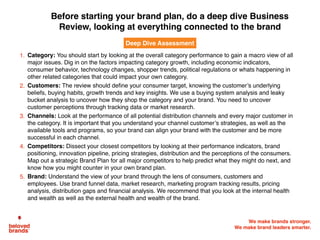 We make brands stronger.
We make brand leaders smarter.
1. Category: You should start by looking at the overall category performance to gain a macro view of all
major issues. Dig in on the factors impacting category growth, including economic indicators,
consumer behavior, technology changes, shopper trends, political regulations or whats happening in
other related categories that could impact your own category.
2. Customers: The review should deﬁne your consumer target, knowing the customer’s underlying
beliefs, buying habits, growth trends and key insights. We use a buying system analysis and leaky
bucket analysis to uncover how they shop the category and your brand. You need to uncover
customer perceptions through tracking data or market research.
3. Channels: Look at the performance of all potential distribution channels and every major customer in
the category. It is important that you understand your channel customer’s strategies, as well as the
available tools and programs, so your brand can align your brand with the customer and be more
successful in each channel.
4. Competitors: Dissect your closest competitors by looking at their performance indicators, brand
positioning, innovation pipeline, pricing strategies, distribution and the perceptions of the consumers.
Map out a strategic Brand Plan for all major competitors to help predict what they might do next, and
know how you might counter in your own brand plan.
5. Brand: Understand the view of your brand through the lens of consumers, customers and
employees. Use brand funnel data, market research, marketing program tracking results, pricing
analysis, distribution gaps and ﬁnancial analysis. We recommend that you look at the internal health
and wealth as well as the external health and wealth of the brand.
Deep Dive Assessment
Before starting your brand plan, do a deep dive Business
Review, looking at everything connected to the brand
 