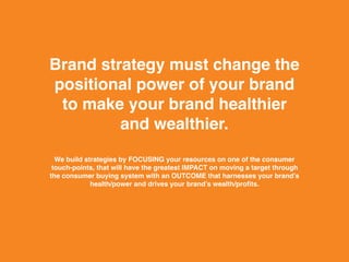 Brand strategy must change the
positional power of your brand
to make your brand healthier
and wealthier.
We build strategies by FOCUSING your resources on one of the consumer
touch-points, that will have the greatest IMPACT on moving a target through
the consumer buying system with an OUTCOME that harnesses your brand’s
health/power and drives your brand’s wealth/profits.
 