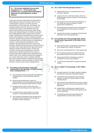 51. - 54.soruları aşağıdaki parçaya göre
cevaplayınız.72. - 75.sorularda, boş
bırakılan yere, parçada anlam bütünlüğünü
sağlamak için getirilebilecek cümleyi
bulunuz.
During the economic depression that affected the
whole Western world in the 1930s, with its mass
unemployment, poverty and other social ills,
governments, for the most part, did nothing. The
accepted wisdom was that, given time, the free
market would solve its own problems and that
government interference would only make things
worse. John Maynard Keynes, the British economist
who challenged this belief, argued that it was the
proper responsibility of governments to prevent both
booms and recessions in order to maintain gradual
economic growth and permanent full employment. He
maintained that this could be done by manipulating
taxation, credit and public expenditure. If the
economy was growing too fast, then money and,
therefore, demand could be taken out of the economy
by higher taxes, lower government spending and by
making it harder to borrow money. If there was
recession and growing unemployment, then the
government could put money into the economy
through lower taxes, higher public expenditure and
easier credit. Thus, demand could be encouraged. If,
as a result, there was money in people’s pockets,
then more would be spent on goods and more people
would be needed to make the goods to fulfil the extra
demand, and this would reduce unemployment.
51. According to the Keynesian argument
summarized in the passage, in order to bring
down unemployment, ----..
A) new economic policies would be formulated by
the government, so that demand could be
curbed
B) governments would follow a policy of
nonintervention in the economy and allow the
problem to be solved through the free market
C) the government had to make new loans
available for businesses at very high interest
rates
D) the government would prefer to increase
taxation, so that people would spend less
E) one of several measures to be introduced by
the government would be to encourage an
increase in public spending
52. As is clear from the passage, Keynes ----..
A) differed little from his contemporaries in his
economic theories
B) had much trust in the free market, which he
believed had a positive impact on the economy
of the 1930s
C) did not think that the economic depression of
the 1930s was serious enough to justify
government interference
D) firmly believed that government intervention in
the management of the economy could be
necessary
E) argued that economic prosperity should not be
the prime aim of any government
53. It is pointed out in the passage that, due to
the economic depression in the West in the
1930s, ----..
A) most governments curbed public expenditure
and changed their system of taxation
B) there was unemployment on a very large scale
C) the increasing demand for goods had to be
prevented through harsh economic policies
D) many governments introduced a series of
measures to solve social problems
E) it was almost impossible for people to borrow
money
54. As it is stated in the passage, in the 1930s, -
---..
A) all governments in the West carefully followed
the economic policies proposed by Keynes
B) permanent full employment was achieved
through an efficient implementation of free
market policies
C) governments generally felt that the free market
was the only way of solving the problems of the
depression
D) despite high unemployment, people had so
much money that the demand for goods could
not be controlled
E) the British government gave Keynes full
responsibility to improve the economy
 