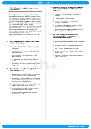 55. - 58.soruları aşağıdaki parçaya göre
cevaplayınız.
The most common view among scientists is that
mathematics and physics are quite different. Physics
describes the universe and depends on experiment
and observation. The particular laws that govern our
universe, such as Newton’s laws of motion, must be
determined empirically and then asserted like axioms
that cannot be logically proved, merely
verified.Mathematics, on the other hand, is some how
independent of the universe. Results and theorems,
such as the properties of the integers and real
numbers, do not depend in any way on the particular
nature of reality in which we find
ourselves.Mathematical truths would be true in any
universe.
55. It is suggested in the passage that, unlike
mathematics, physics ----..
A) makes much use of logic in order to reach a
conclusion
B) formulates laws that need not be verified by
experimentation
C) has undergone much development since
Newton’s time
D) is essentially concerned with the world of
matter
E) states facts about the universe that are taken
for granted
56. We understand from the passage that, for
most scientists, ----..
A) logical reasoning is as essential as experiment
and observation in any scientific study
B) mathematics and physics are the two fields of
science which have similar scientific concerns
and are, hence, interdependent
C) mathematics, like physics, is also indispensable
for a scientific study of the universe
D) the Newtonian laws have completely altered
man’s perception of the universe
E) physics is essentially empirical, whereas
mathematics is not
57. As pointed out in the passage, the idea that
mathematics and physics differ from each
other ----..
A) has often been queried and debated since
Newton
B) is accepted by most scientists
C) has only recently been accepted by the
scientific community
D) is evidence of a prevailing prejudice among
mathematicians and physicists
E) was originally put forward by Newton after he
formulated his laws of motion
58. It is clear from the passage that any
information physics reveals about our
universe cannot be valid ----..
A) as it is impossible for every scientist to agree to
it
B) so long as it is not explained mathematically
C) since it is not always proved logically
D) unless it is confirmed through experiment and
observation
E) because the methods used for verification are
often controversial
 