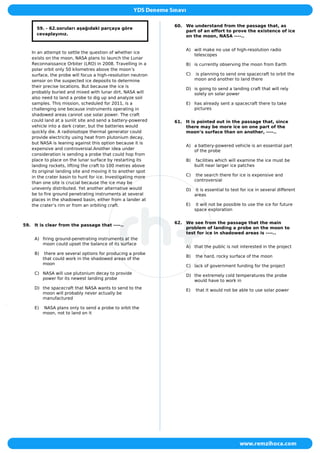59. - 62.soruları aşağıdaki parçaya göre
cevaplayınız.
In an attempt to settle the question of whether ice
exists on the moon, NASA plans to launch the Lunar
Reconnaissance Orbiter (LRO) in 2008. Travelling in a
polar orbit only 50 kilometres above the moon’s
surface, the probe will focus a high-resolution neutron
sensor on the suspected ice deposits to determine
their precise locations. But because the ice is
probably buried and mixed with lunar dirt, NASA will
also need to land a probe to dig up and analyze soil
samples. This mission, scheduled for 2011, is a
challenging one because instruments operating in
shadowed areas cannot use solar power. The craft
could land at a sunlit site and send a battery-powered
vehicle into a dark crater, but the batteries would
quickly die. A radioisotope thermal generator could
provide electricity using heat from plutonium decay,
but NASA is leaning against this option because it is
expensive and controversial.Another idea under
consideration is sending a probe that could hop from
place to place on the lunar surface by restarting its
landing rockets, lifting the craft to 100 metres above
its original landing site and moving it to another spot
in the crater basin to hunt for ice. Investigating more
than one site is crucial because the ice may be
unevenly distributed. Yet another alternative would
be to fire ground penetrating instruments at several
places in the shadowed basin, either from a lander at
the crater’s rim or from an orbiting craft.
59. It is clear from the passage that ----..
A) firing ground-penetrating instruments at the
moon could upset the balance of its surface
B) there are several options for producing a probe
that could work in the shadowed areas of the
moon
C) NASA will use plutonium decay to provide
power for its newest landing probe
D) the spacecraft that NASA wants to send to the
moon will probably never actually be
manufactured
E) NASA plans only to send a probe to orbit the
moon, not to land on it
60. We understand from the passage that, as
part of an effort to prove the existence of ice
on the moon, NASA ----..
A) will make no use of high-resolution radio
telescopes
B) is currently observing the moon from Earth
C) is planning to send one spacecraft to orbit the
moon and another to land there
D) is going to send a landing craft that will rely
solely on solar power
E) has already sent a spacecraft there to take
pictures
61. It is pointed out in the passage that, since
there may be more ice on one part of the
moon’s surface than on another, ----..
A) a battery-powered vehicle is an essential part
of the probe
B) facilities which will examine the ice must be
built near larger ice patches
C) the search there for ice is expensive and
controversial
D) it is essential to test for ice in several different
areas
E) it will not be possible to use the ice for future
space exploration
62. We see from the passage that the main
problem of landing a probe on the moon to
test for ice in shadowed areas is ----..
A) that the public is not interested in the project
B) the hard, rocky surface of the moon
C) lack of government funding for the project
D) the extremely cold temperatures the probe
would have to work in
E) that it would not be able to use solar power
 