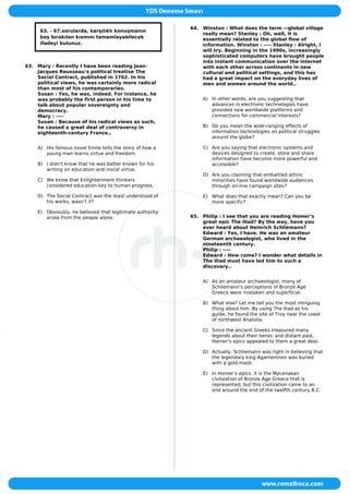 63. - 67.sorularda, karşılıklı konuşmanın
boş bırakılan kısmını tamamlayabilecek
ifadeyi bulunuz.
63. Mary : Recently I have been reading Jean-
Jacques Rousseau‘s political treatise The
Social Contract, published in 1762. In his
political views, he was certainly more radical
than most of his contemporaries.
Susan : Yes, he was, indeed. For instance, he
was probably the first person in his time to
talk about popular sovereignty and
democracy.
Mary : ----
Susan : Because of his radical views as such,
he caused a great deal of controversy in
eighteenth-century France..
A) His famous novel Emile tells the story of how a
young man learns virtue and freedom.
B) I didn‘t know that he was better known for his
writing on education and moral virtue.
C) We know that Enlightenment thinkers
considered education key to human progress.
D) The Social Contract was the least understood of
his works, wasn‘t it?
E) Obviously, he believed that legitimate authority
arose from the people alone.
64. Winston : What does the term ―global village
really mean? Stanley : Oh, well, it is
essentially related to the global flow of
information. Winston : ---- Stanley : Alright, I
will try. Beginning in the 1990s, increasingly
sophisticated computers have brought people
into instant communication over the internet
with each other across continents in new
cultural and political settings, and this has
had a great impact on the everyday lives of
men and women around the world..
A) In other words, are you suggesting that
advances in electronic technologies have
provided new worldwide platforms and
connections for commercial interests?
B) Do you mean the wide-ranging effects of
information technologies on political struggles
around the globe?
C) Are you saying that electronic systems and
devices designed to create, store and share
information have become more powerful and
accessible?
D) Are you claiming that embattled ethnic
minorities have found worldwide audiences
through on-line campaign sites?
E) What does that exactly mean? Can you be
more specific?
65. Philip : I see that you are reading Homer‘s
great epic The Iliad? By the way, have you
ever heard about Heinrich Schliemann?
Edward : Yes, I have. He was an amateur
German archaeologist, who lived in the
nineteenth century.
Philip : ----
Edward : How come? I wonder what details in
The Iliad must have led him to such a
discovery..
A) As an amateur archaeologist, many of
Schliemann‘s perceptions of Bronze Age
Greece were mistaken and superficial.
B) What else? Let me tell you the most intriguing
thing about him. By using The Iliad as his
guide, he found the site of Troy near the coast
of northwest Anatolia.
C) Since the ancient Greeks treasured many
legends about their heroic and distant past,
Homer‘s epics appealed to them a great deal.
D) Actually, Schliemann was right in believing that
the legendary king Agamemnon was buried
with a gold mask.
E) In Homer‘s epics, it is the Mycenaean
civilization of Bronze Age Greece that is
represented, but this civilization came to an
end around the end of the twelfth century B.C.
 