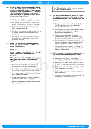 66. Kevin:- In Asia, it seems, incomes are going
up but this is having an adverse effect on the
health of the people. Sandra: - Yes. I've read
that article. Sad, isn't it? Kevin: - ---- Sandra:
- No. It's that too, of course. But the shift
from agricultural to urban economies is also
aggravating the problem..
A) It certainly is. But I can't say I'm surprised.
B) It is indeed. And apparently it's not just that
people are eating more and eating unwisely.
C) People think that eating well means eating
more meat and more fat.
D) It is. But the largest percentage of saturated fat
in the diet seemed to be coming from local
ethnic food.
E) Yes, indeed. The region presently has more
than 60 million diabetes sufferers, and the
number is going up.
67. James: I’ve heard that you’re selling your
house. But it’s not really the best time for
selling your property.
Arthur: ----
James: I suggest you not sell it. You could get
a bank loan instead, and I’ll be your
guarantor.
Arthur: I’ve never thought of it; you’ve given
me a great idea. I really appreciate your
support..
A) The broker in my quarter says a client has
already bought one at a reasonable price.
B) I’ve talked to several brokers in town, and they
say I’ll have no problem getting a mortgage.
C) I’ve already applied to the local bank for a loan
and I’m waiting for a reply.
D) I know, but I have to do it, as I’ve got a large
debt and I need to repay it urgently.
E) Recently, a relative of mine has advised me to
buy a house in the country.
68. - 71.sorularda, verilen cümleye anlamca
en yakın cümleyi bulunuz.
68. The Malaysian make of car should be king of
the roads there, owing to the steep tariffs
imposed on imported cars; but this is not the
case..
A) Malaysian-made cars are only preferable to
foreign makes because they are cheaper,
though not much cheaper.
B) Since foreign cars are so heavily taxed, home
produced makes are far more popular in
Malaysia; this is only natural.
C) Tariffs on imported cars In Malaysia are
prohibitive and this is why people buy home
produced models though they do not wish to.
D) One might expect the Malaysian make of car to
be the most popular make there as imported
cars are so heavily taxed; but it is not so.
E) Surprisingly enough, foreign cars are just as
popular as Malaysian ones there even though
they are heavily taxed.
69. Coffee beans are second only to petroleum as
the most traded commodity in the world..
A) Petroleum is the world's most traded
commodity, and after that come coffee beans.
B) Petroleum and coffee beans share the honour
of being the world's most traded commodities.
C) Coffee beans vie with petroleum as the world's
most sought-after commodity.
D) Coffee beans are not the world's most sought-
after commodity.
E) Petroleum has superseded coffee beans as the
world's most traded commodity.
 